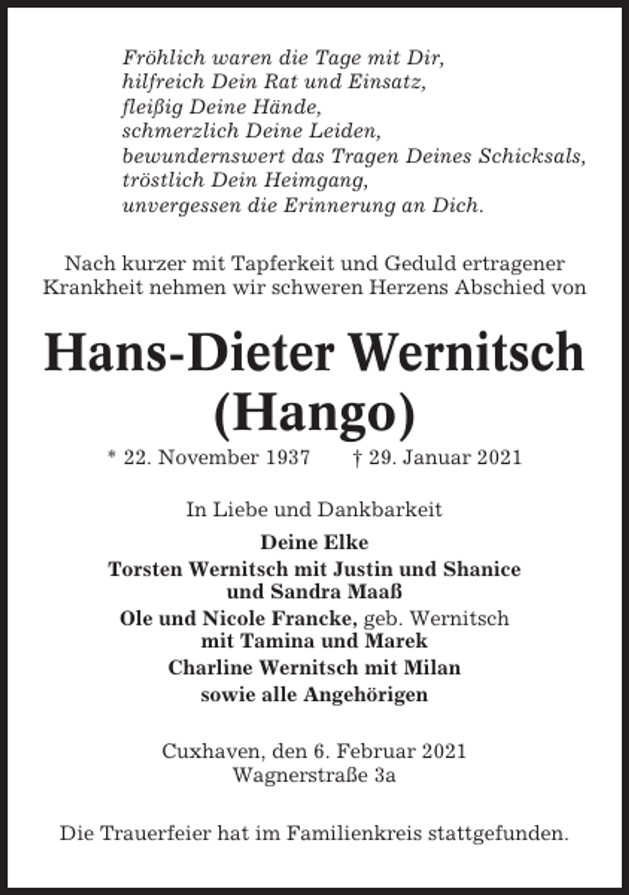 <p>Fröhlich waren die Tage mit Dir,<br />hilfreich Dein Rat und Einsatz,<br />fleißig Deine Hände,<br />schmerzlich Deine Leiden,<br />bewundernswert das Tragen Deines Schicksals,<br />tröstlich Dein Heimgang,<br />unvergessen die Erinnerung an Dich.<br />Nach kurzer mit Tapferkeit und Geduld ertragener<br />Krankheit nehmen wir schweren Herzens Abschied von</p><p>Hans-Dieter Wernitsch<br />(Hango)<br />* 22. November 1937</p><p>† 29. Januar 2021</p><p>In Liebe und Dankbarkeit<br />Deine Elke<br />Torsten Wernitsch mit Justin und Shanice<br />und Sandra Maaß<br />Ole und Nicole Francke, geb. Wernitsch<br />mit Tamina und Marek<br />Charline Wernitsch mit Milan<br />sowie alle Angehörigen<br />Cuxhaven, den 6. Februar 2021<br />Wagnerstraße 3a<br />Die Trauerfeier hat im Familienkreis stattgefunden.</p>