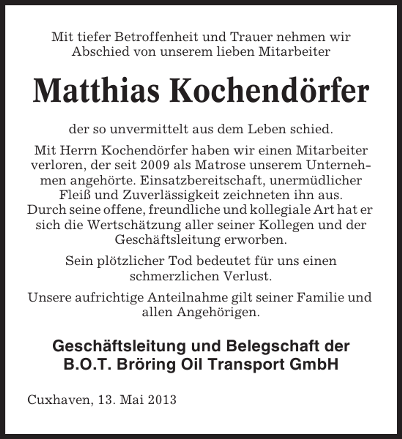 <p>Mit tiefer Betroffenheit und Trauer nehmen wir<br />Abschied von unserem lieben Mitarbeiter</p>
<p>Matthias Kochendörfer<br />der so unvermittelt aus dem Leben schied.<br />Mit Herrn Kochendörfer haben wir einen Mitarbeiter<br />verloren, der seit 2009 als Matrose unserem Unternehmen angehörte. Einsatzbereitschaft, unermüdlicher<br />Fleiß und Zuverlässigkeit zeichneten ihn aus.<br />Durch seine offene, freundliche und kollegiale Art hat er<br />sich die Wertschätzung aller seiner Kollegen und der<br />Geschäftsleitung erworben.<br />Sein plötzlicher Tod bedeutet für uns einen<br />schmerzlichen Verlust.<br />Unsere aufrichtige Anteilnahme gilt seiner Familie und<br />allen Angehörigen.</p>
<p>Geschäftsleitung und Belegschaft der<br />B.O.T. Bröring Oil Transport GmbH<br />Cuxhaven, 13. Mai 2013</p>