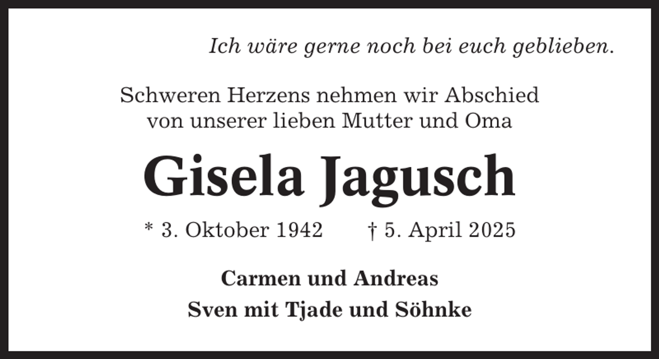 <p>Ich wäre gerne noch bei euch geblieben.<br />Schweren Herzens nehmen wir Abschied<br />von unserer lieben Mutter und Oma</p><p>Gisela Jagusch<br />* 3. Oktober 1942</p><p>† 5. April 2025</p><p>Carmen und Andreas<br />Sven mit Tjade und Söhnke</p>