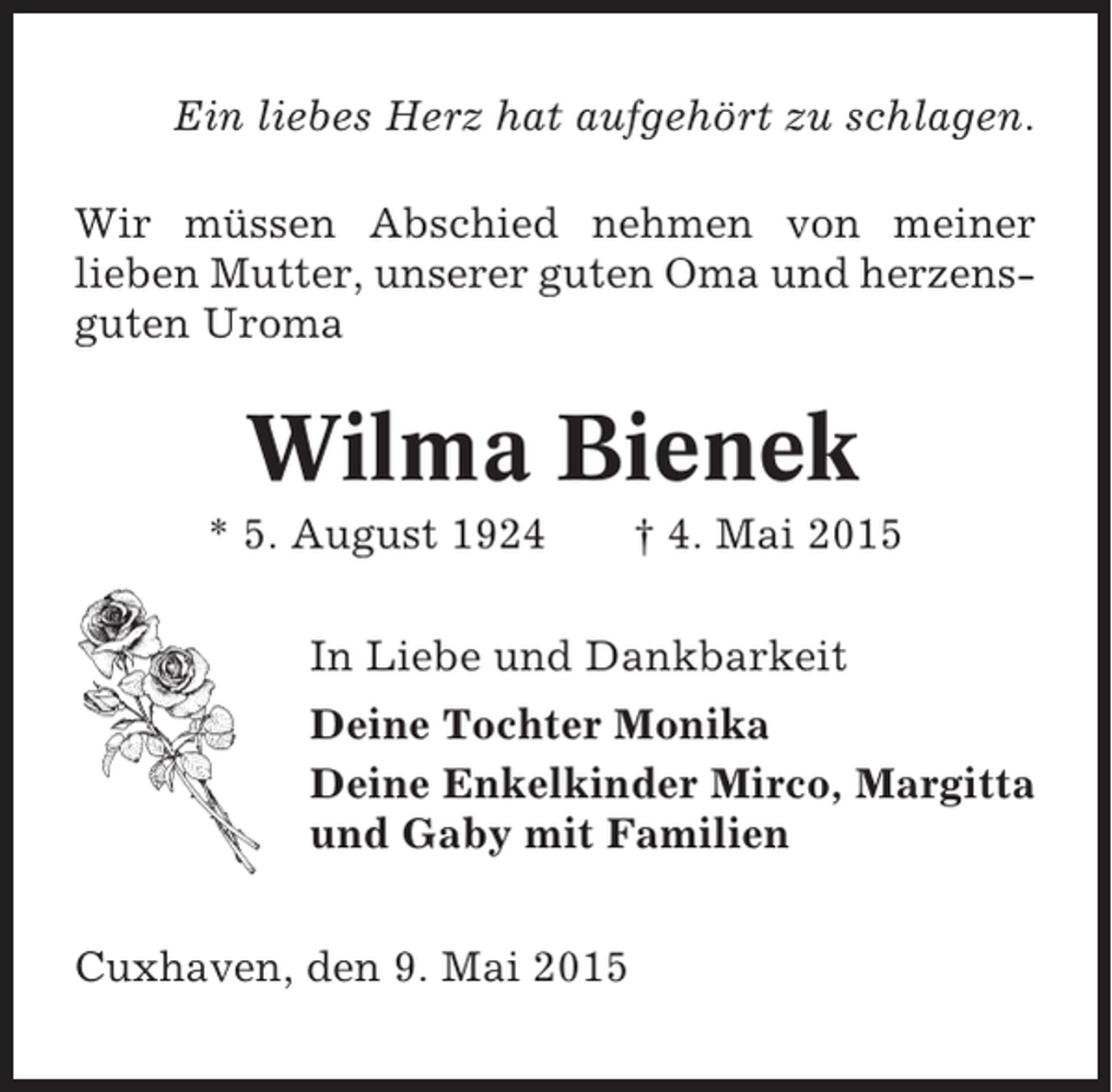 <p>Ein liebes Herz hat aufgehört zu schlagen.<br />Wir müssen Abschied nehmen von meiner<br />lieben Mutter, unserer guten Oma und herzensguten Uroma</p><p>Wilma Bienek<br />* 5. August 1924</p><p>† 4. Mai 2015</p><p>In Liebe und Dankbarkeit<br />Deine Tochter Monika<br />Deine Enkelkinder Mirco, Margitta<br />und Gaby mit Familien<br />Cuxhaven, den 9. Mai 2015</p>
