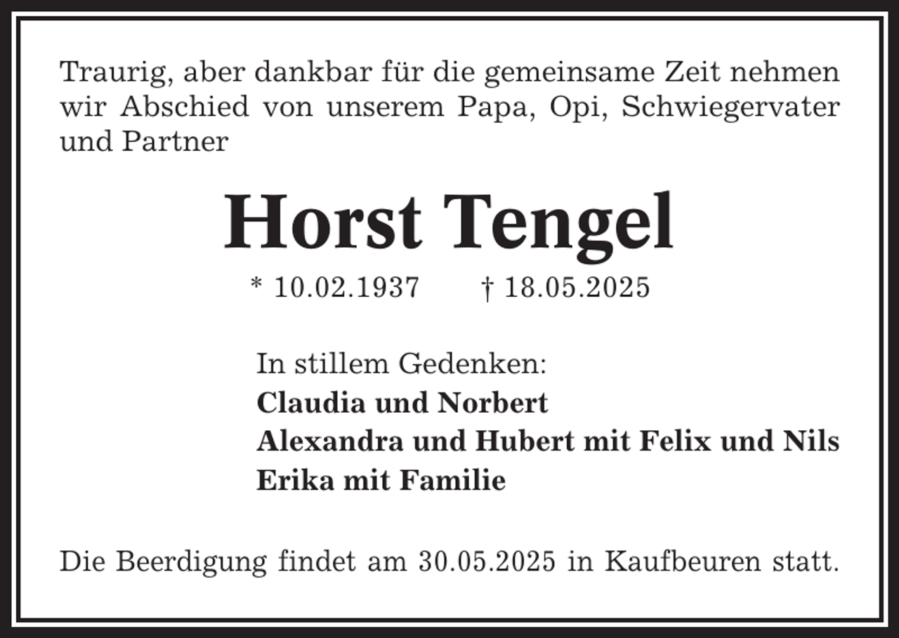 <p>Traurig, aber dankbar für die gemeinsame Zeit nehmen<br />wir Abschied von unserem Papa, Opi, Schwiegervater<br />und Partner</p><p>Horst Tengel<br />* 10.02.1937</p><p>† 18.05.2025</p><p>In stillem Gedenken:<br />Claudia und Norbert<br />Alexandra und Hubert mit Felix und Nils<br />Erika mit Familie<br />Die Beerdigung findet am 30.05.2025 in Kaufbeuren statt.</p>