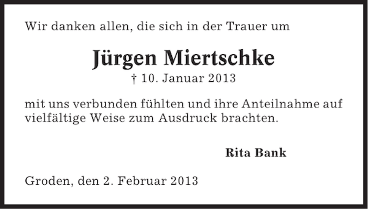 <p>Wir danken allen, die sich in der Trauer um</p><p>Jürgen Miertschke<br />† 10. Januar 2013<br />mit uns verbunden fühlten und ihre Anteilnahme auf<br />vielfältige Weise zum Ausdruck brachten.<br />Rita Bank<br />Groden, den 2. Februar 2013</p>