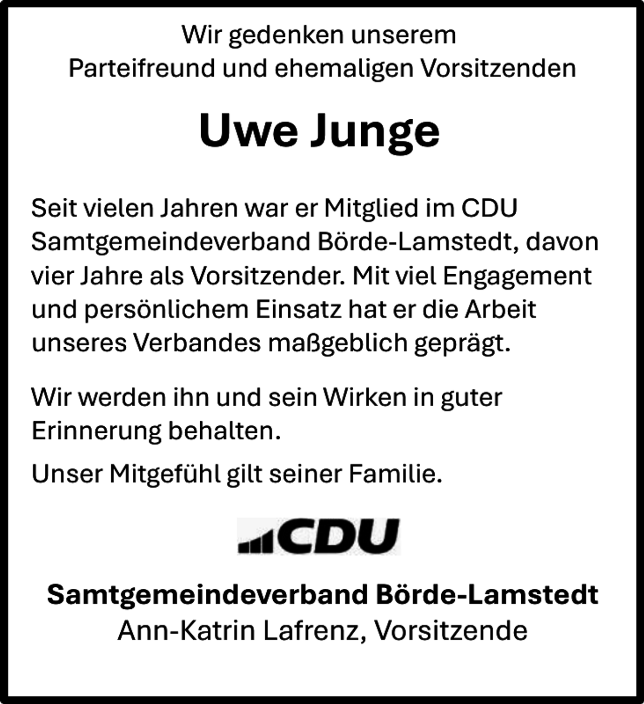 <p>Wir gedenken unserem<br />Parteifreund und ehemaligen Vorsitzenden</p><p>Uwe Junge<br />Seit vielen Jahren war er Mitglied im CDU<br />Samtgemeindeverband Börde-Lamstedt, davon<br />vier Jahre als Vorsitzender. Mit viel Engagement<br />und persönlichem Einsatz hat er die Arbeit<br />unseres Verbandes maßgeblich geprägt.<br />Wir werden ihn und sein Wirken in guter<br />Erinnerung behalten.<br />Unser Mitgefühl gilt seiner Familie.</p><p>Samtgemeindeverband Börde-Lamstedt<br />Ann-Katrin Lafrenz, Vorsitzende</p>