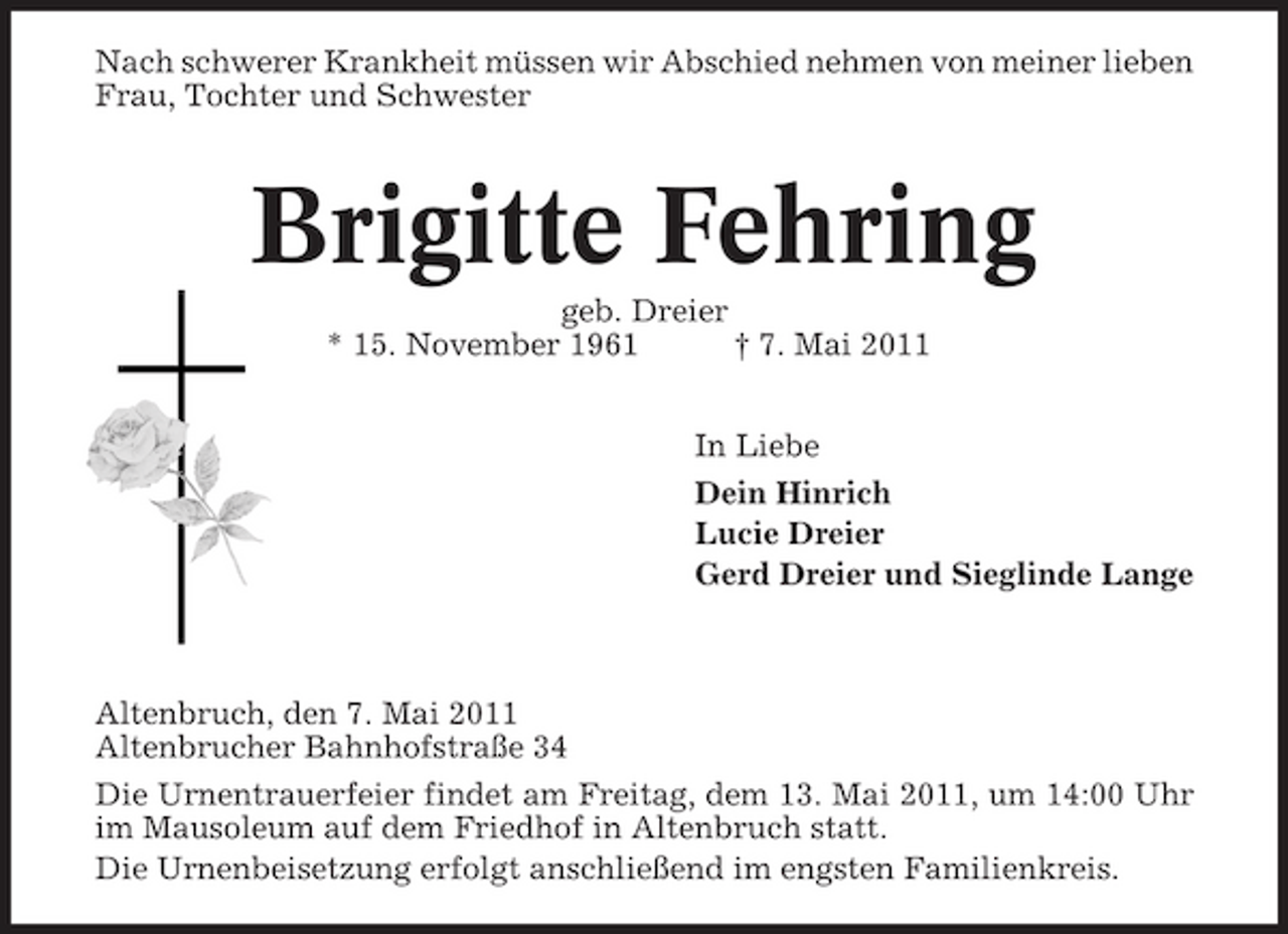 <p>Nach schwerer Krankheit müssen wir Abschied nehmen von meiner lieben Frau, Tochter und Schwester</p><p>Brigitte Fehring<br />geb. Dreier * 15. November 1961 † 7. Mai 2011 In Liebe Dein Hinrich Lucie Dreier Gerd Dreier und Sieglinde Lange</p><p>Altenbruch, den 7. Mai 2011 Altenbrucher Bahnhofstraße 34 Die Urnentrauerfeier findet am Freitag, dem 13. Mai 2011, um 14:00 Uhr im Mausoleum auf dem Friedhof in Altenbruch statt. Die Urnenbeisetzung erfolgt anschließend im engsten Familienkreis.</p>