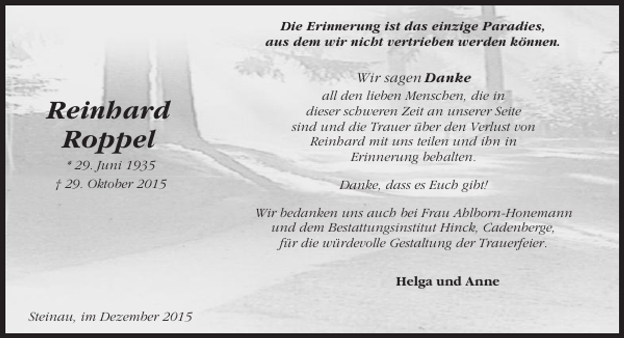 <p>Die Erinnerung ist das einzige Paradies,<br />aus dem wir nicht vertrieben werden können.</p><p>Wir sagen Danke</p><p>Reinhard<br />Roppel<br />* 29. Juni 1935<br />† 29. Oktober 2015</p><p>all den lieben Menschen, die in<br />dieser schweren Zeit an unserer Seite<br />sind und die Trauer über den Verlust von<br />Reinhard mit uns teilen und ihn in<br />Erinnerung behalten.<br />Danke, dass es Euch gibt!<br />Wir bedanken uns auch bei Frau Ahlborn-Honemann<br />und dem Bestattungsinstitut Hinck, Cadenberge,<br />für die würdevolle Gestaltung der Trauerfeier.<br />Helga und Anne</p><p>Steinau, im Dezember 2015</p>