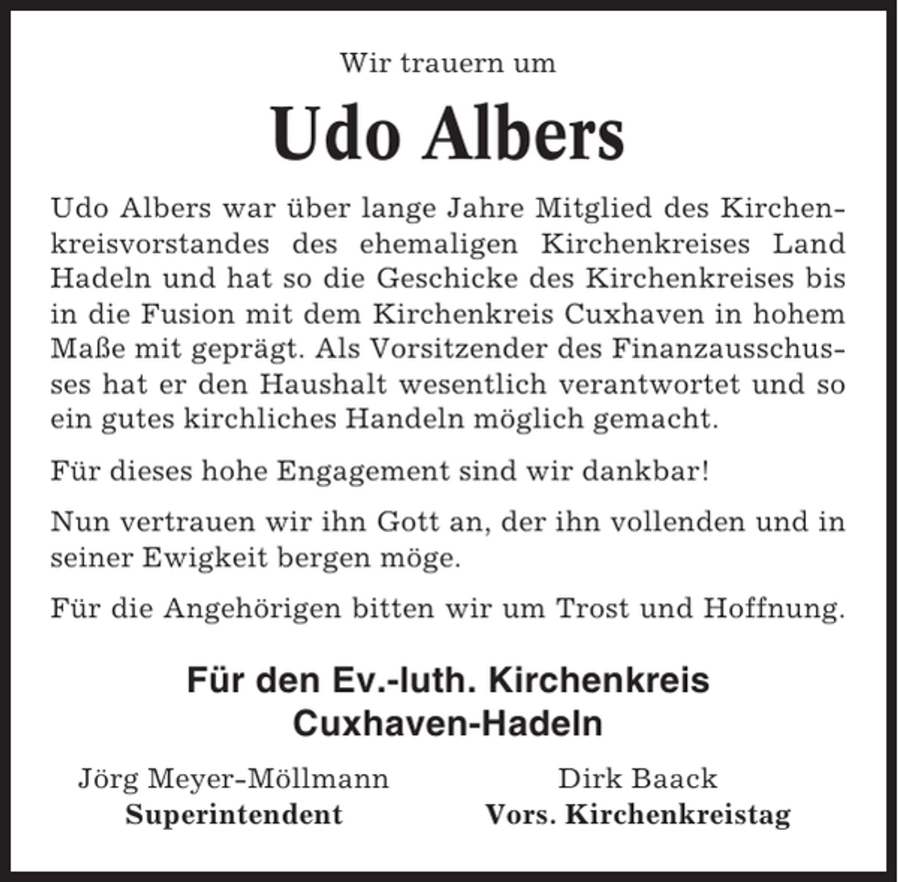 <p>Wir trauern um</p><p>Udo Albers<br />Udo Albers war über lange Jahre Mitglied des Kirchenkreisvorstandes des ehemaligen Kirchenkreises Land<br />Hadeln und hat so die Geschicke des Kirchenkreises bis<br />in die Fusion mit dem Kirchenkreis Cuxhaven in hohem<br />Maße mit geprägt. Als Vorsitzender des Finanzausschusses hat er den Haushalt wesentlich verantwortet und so<br />ein gutes kirchliches Handeln möglich gemacht.<br />Für dieses hohe Engagement sind wir dankbar!<br />Nun vertrauen wir ihn Gott an, der ihn vollenden und in<br />seiner Ewigkeit bergen möge.<br />Für die Angehörigen bitten wir um Trost und Hoffnung.</p><p>Für den Ev.-luth. Kirchenkreis<br />Cuxhaven-Hadeln<br />Jörg Meyer-Möllmann<br />Superintendent</p><p>Dirk Baack<br />Vors. Kirchenkreistag</p>