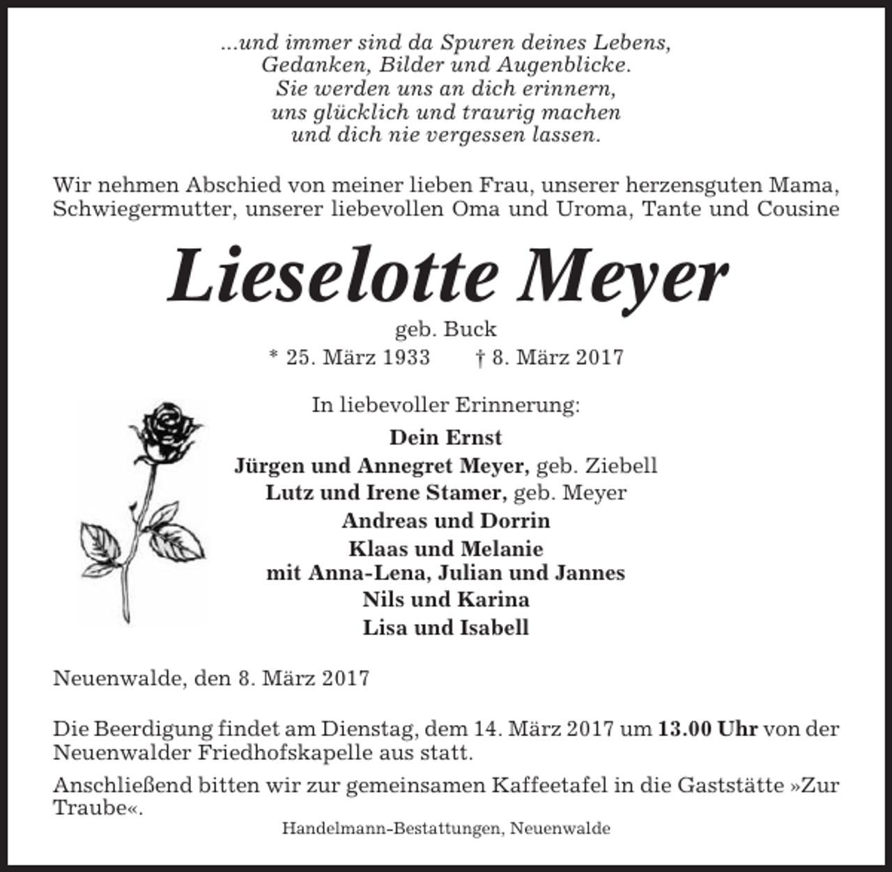 <p>...und immer sind da Spuren deines Lebens,<br />Gedanken, Bilder und Augenblicke.<br />Sie werden uns an dich erinnern,<br />uns glücklich und traurig machen<br />und dich nie vergessen lassen.<br />Wir nehmen Abschied von meiner lieben Frau, unserer herzensguten Mama,<br />Schwiegermutter, unserer liebevollen Oma und Uroma, Tante und Cousine</p><p>Lieselotte Meyer<br />geb. Buck<br />* 25. März 1933<br />† 8. März 2017<br />In liebevoller Erinnerung:<br />Dein Ernst<br />Jürgen und Annegret Meyer, geb. Ziebell<br />Lutz und Irene Stamer, geb. Meyer<br />Andreas und Dorrin<br />Klaas und Melanie<br />mit Anna-Lena, Julian und Jannes<br />Nils und Karina<br />Lisa und Isabell<br />Neuenwalde, den 8. März 2017<br />Die Beerdigung findet am Dienstag, dem 14. März 2017 um 13.00 Uhr von der<br />Neuenwalder Friedhofskapelle aus statt.<br />Anschließend bitten wir zur gemeinsamen Kaffeetafel in die Gaststätte »Zur<br />Traube«.<br />Handelmann-Bestattungen, Neuenwalde</p>