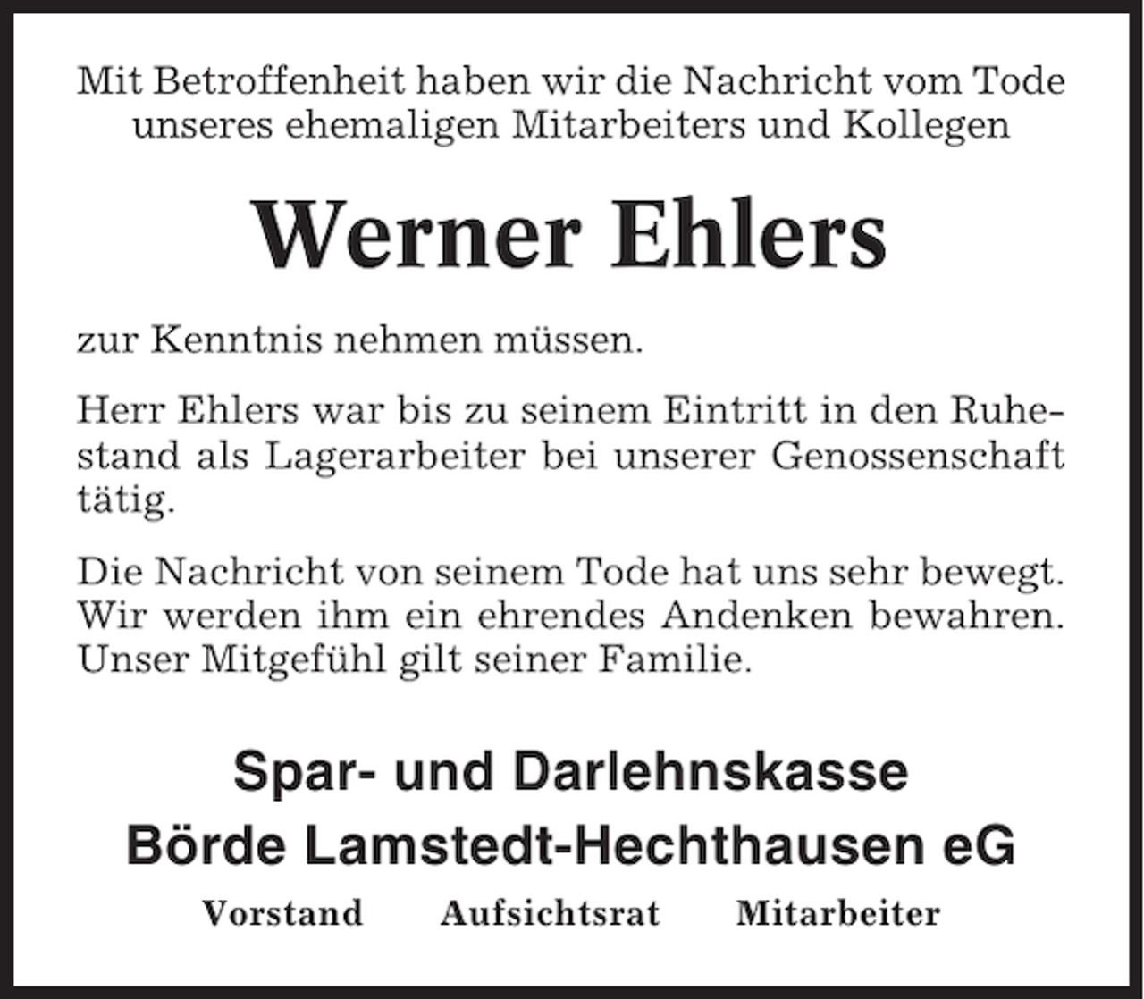 <p>Mit Betroffenheit haben wir die Nachricht vom Tode<br />unseres ehemaligen Mitarbeiters und Kollegen</p><p>Werner Ehlers<br />zur Kenntnis nehmen müssen.<br />Herr Ehlers war bis zu seinem Eintritt in den Ruhestand als Lagerarbeiter bei unserer Genossenschaft<br />tätig.<br />Die Nachricht von seinem Tode hat uns sehr bewegt.<br />Wir werden ihm ein ehrendes Andenken bewahren.<br />Unser Mitgefühl gilt seiner Familie.</p><p>Spar- und Darlehnskasse<br />Börde Lamstedt-Hechthausen eG<br />Vorstand</p><p>Aufsichtsrat</p><p>Mitarbeiter</p>