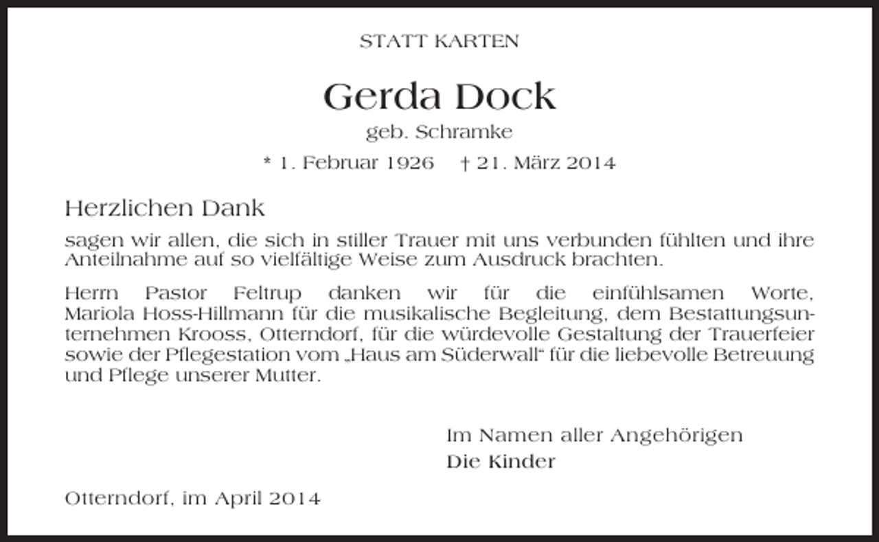 <p>STATT KARTEN</p><p>Gerda Dock<br />geb. Schramke<br />* 1. Februar 1926</p><p>† 21. März 2014</p><p>Herzlichen Dank<br />sagen wir allen, die sich in stiller Trauer mit uns verbunden fühlten und ihre<br />Anteilnahme auf so vielfältige Weise zum Ausdruck brachten.<br />Herrn Pastor Feltrup danken wir für die einfühlsamen Worte,<br />Mariola Hoss-Hillmann für die musikalische Begleitung, dem Bestattungsunternehmen Krooss, Otterndorf, für die würdevolle Gestaltung der Trauerfeier<br />sowie der Pflegestation vom „Haus am Süderwall“ für die liebevolle Betreuung<br />und Pflege unserer Mutter.</p><p>Im Namen aller Angehörigen<br />Die Kinder<br />Otterndorf, im April 2014</p>