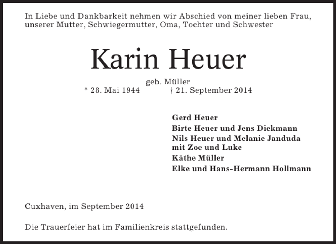 <p>In Liebe und Dankbarkeit nehmen wir Abschied von meiner lieben Frau,<br />unserer Mutter, Schwiegermutter, Oma, Tochter und Schwester</p><p>Karin Heuer<br />* 28. Mai 1944</p><p>geb. Müller<br />† 21. September 2014<br />Gerd Heuer<br />Birte Heuer und Jens Diekmann<br />Nils Heuer und Melanie Janduda<br />mit Zoe und Luke<br />Käthe Müller<br />Elke und Hans-Hermann Hollmann</p><p>Cuxhaven, im September 2014<br />Die Trauerfeier hat im Familienkreis stattgefunden.</p>