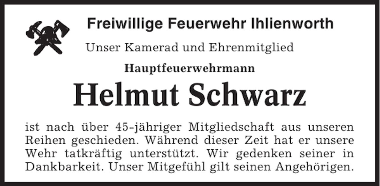 <p>Freiwillige Feuerwehr Ihlienworth<br />Unser Kamerad und Ehrenmitglied<br />Hauptfeuerwehrmann</p><p>Helmut Schwarz<br />ist nach über 45-jähriger Mitgliedschaft aus unseren<br />Reihen geschieden. Während dieser Zeit hat er unsere<br />Wehr tatkräftig unterstützt. Wir gedenken seiner in<br />Dankbarkeit. Unser Mitgefühl gilt seinen Angehörigen.</p>