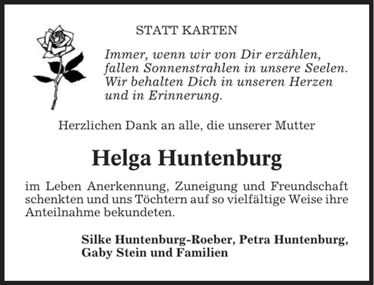 <p>STATT KARTEN</p><p>Immer, wenn wir von Dir erzählen,<br />fallen Sonnenstrahlen in unsere Seelen.<br />Wir behalten Dich in unseren Herzen<br />und in Erinnerung.<br />Herzlichen Dank an alle, die unserer Mutter</p><p>Helga Huntenburg<br />im Leben Anerkennung, Zuneigung und Freundschaft<br />schenkten und uns Töchtern auf so vielfältige Weise ihre<br />Anteilnahme bekundeten.<br />Silke Huntenburg-Roeber, Petra Huntenburg,<br />Gaby Stein und Familien</p>
