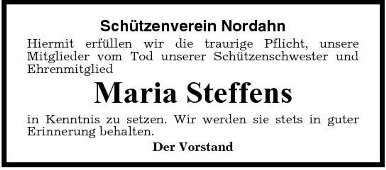 <p>Schützenverein Nordahn<br />Hiermit erfüllen wir die traurige Pflicht, unsere Mitglieder vom Tod unserer Schützenschwester und Ehrenmitglied</p><p>Maria Steffens<br />in Kenntnis zu setzen. Wir werden sie stets in guter Erinnerung behalten. Der Vorstand</p>