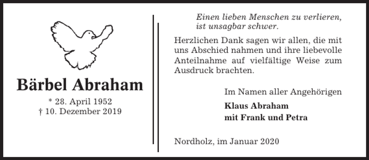 <p>Einen lieben Menschen zu verlieren,<br />ist unsagbar schwer.<br />Herzlichen Dank sagen wir allen, die mit<br />uns Abschied nahmen und ihre liebevolle<br />Anteilnahme auf vielfältige Weise zum<br />Ausdruck brachten.</p><p>Bärbel Abraham<br />* 28. April 1952<br />† 10. Dezember 2019</p><p>Im Namen aller Angehörigen<br />Klaus Abraham<br />mit Frank und Petra<br />Nordholz, im Januar 2020</p>