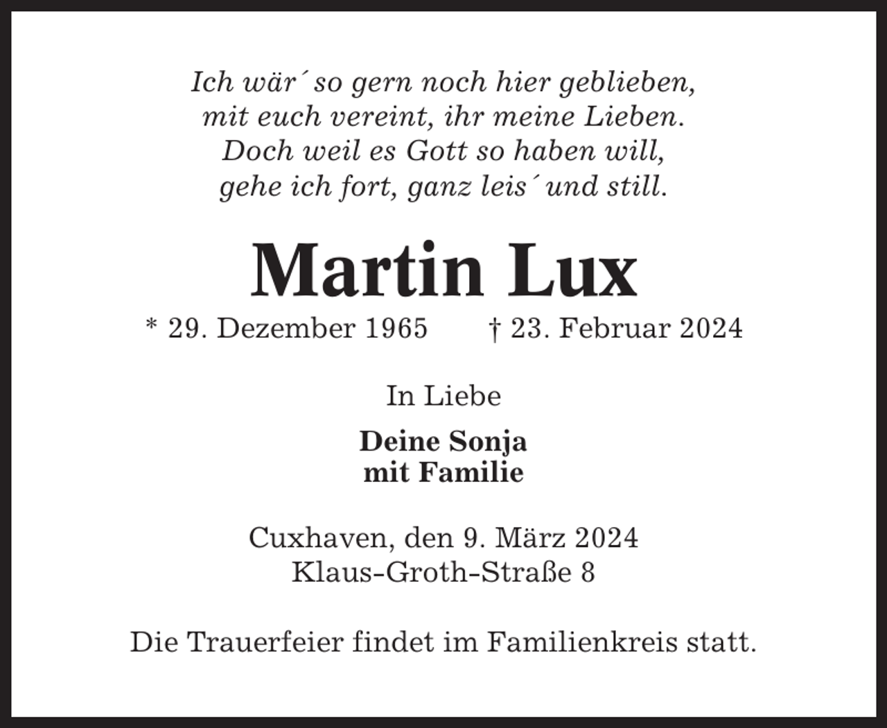 <p>Ich wär´ so gern noch hier geblieben,<br />mit euch vereint, ihr meine Lieben.<br />Doch weil es Gott so haben will,<br />gehe ich fort, ganz leis´ und still.</p><p>Martin Lux<br />* 29. Dezember 1965</p><p>† 23. Februar 2024</p><p>In Liebe<br />Deine Sonja<br />mit Familie<br />Cuxhaven, den 9. März 2024<br />Klaus-Groth-Straße 8<br />Die Trauerfeier findet im Familienkreis statt.</p>
