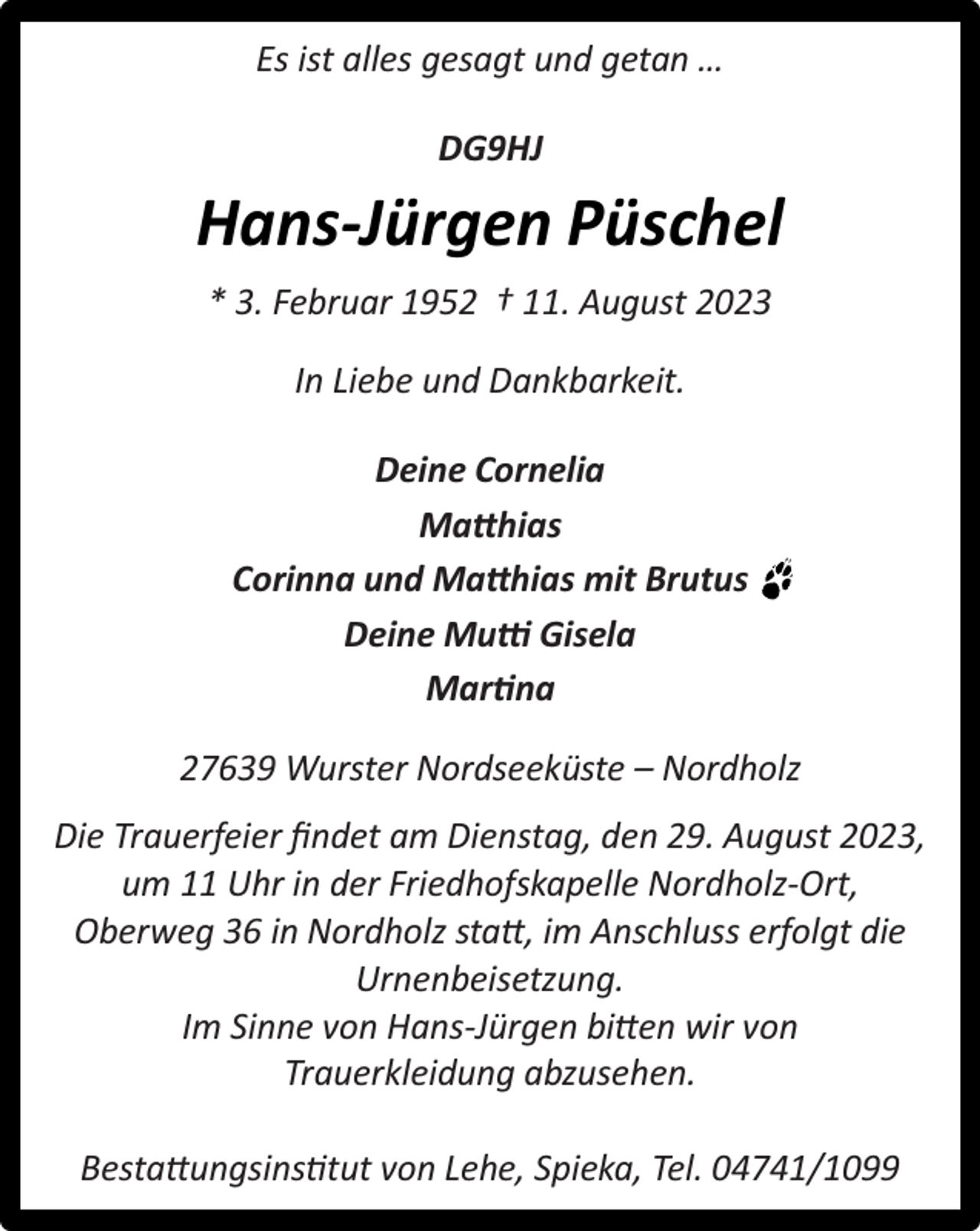 <p>Es ist alles gesagt und getan …<br />DG9HJ</p><p>Hans-Jürgen Püschel<br />* 3. Februar 1952 † 11. August 2023<br />In Liebe und Dankbarkeit.<br />Deine Cornelia<br />Matthias<br />Corinna und Matthias mit Brutus<br />Deine Mutti Gisela<br />Martina<br />27639 Wurster Nordseeküste – Nordholz<br />Die Trauerfeier ﬁndet am Dienstag, den 29. August 2023,<br />um 11 Uhr in der Friedhofskapelle Nordholz-Ort,<br />Oberweg 36 in Nordholz statt, im Anschluss erfolgt die<br />Urnenbeisetzung.<br />Im Sinne von Hans-Jürgen bitten wir von<br />Trauerkleidung abzusehen.<br />Bestattungsinstitut von Lehe, Spieka, Tel. 04741/1099</p>