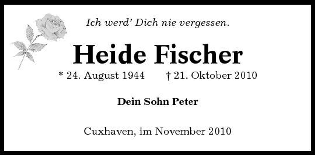 <p>Ich werd’ Dich nie vergessen.</p><p>Heide Fischer<br />* 24. August 1944 † 21. Oktober 2010 Dein Sohn Peter Cuxhaven, im November 2010</p>