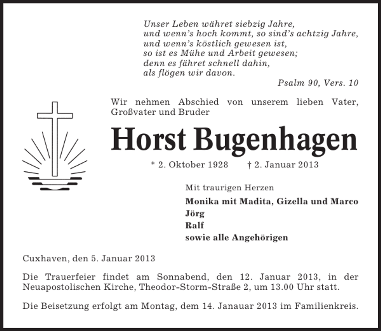 <p>Unser Leben währet siebzig Jahre,<br />und wenn’s hoch kommt, so sind’s achtzig Jahre,<br />und wenn’s köstlich gewesen ist,<br />so ist es Mühe und Arbeit gewesen;<br />denn es fähret schnell dahin,<br />als flögen wir davon.<br />Psalm 90, Vers. 10<br />Wir nehmen Abschied von unserem lieben Vater,<br />Großvater und Bruder</p><p>Horst Bugenhagen<br />* 2. Oktober 1928</p><p>† 2. Januar 2013</p><p>Mit traurigen Herzen</p><p>Monika mit Madita, Gizella und Marco<br />Jörg<br />Ralf<br />sowie alle Angehörigen<br />Cuxhaven, den 5. Januar 2013<br />Die Trauerfeier findet am Sonnabend, den 12. Januar 2013, in der<br />Neuapostolischen Kirche, Theodor-Storm-Straße 2, um 13.00 Uhr statt.<br />Die Beisetzung erfolgt am Montag, dem 14. Janauar 2013 im Familienkreis.</p>