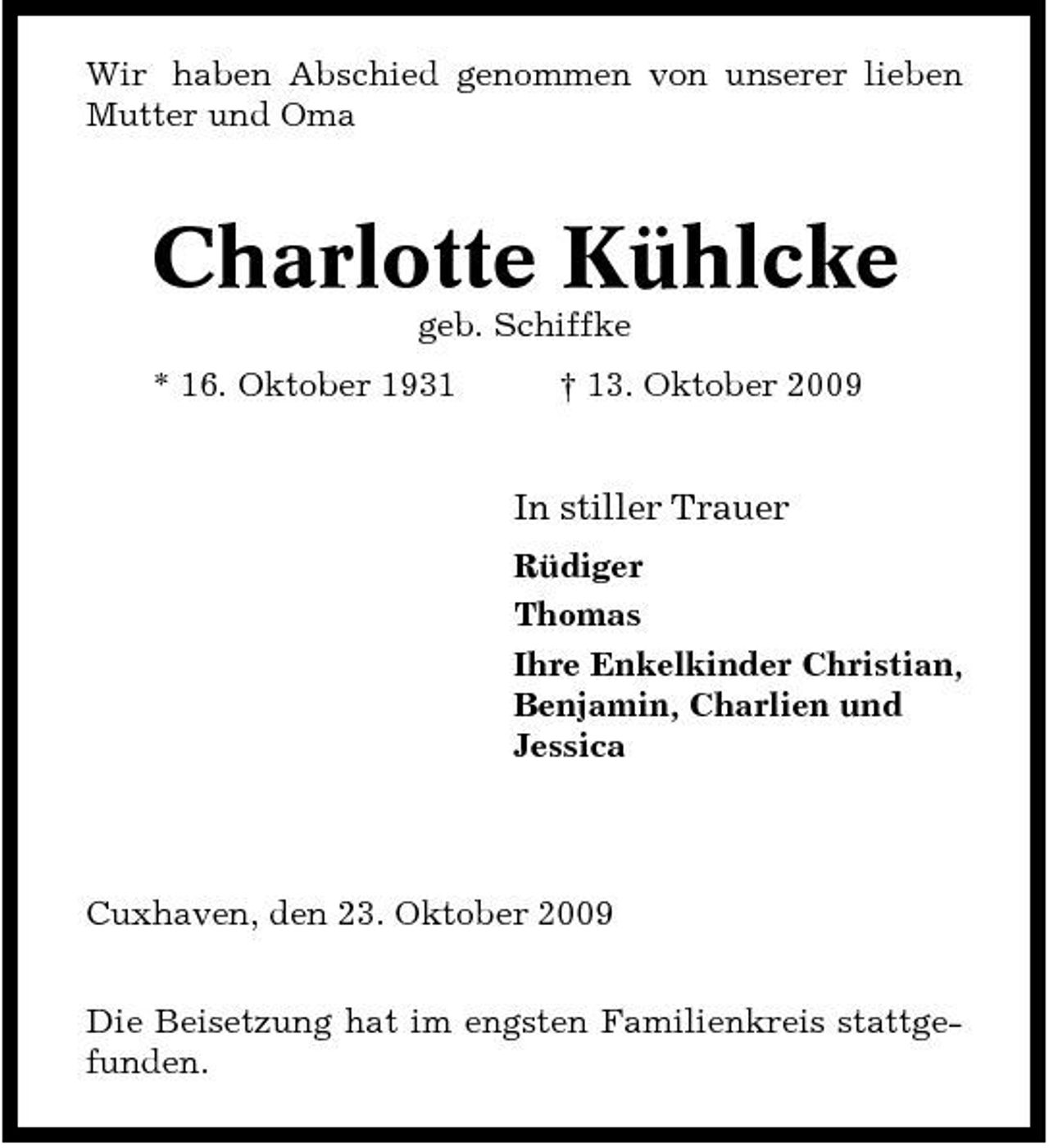<p>Wir haben Abschied genommen von unserer lieben Mutter und Oma</p><p>Charlotte Kühlcke<br />geb. Schiffke * 16. Oktober 1931 † 13. Oktober 2009</p><p>In stiller Trauer<br />Rüdiger Thomas Ihre Enkelkinder Christian, Benjamin, Charlien und Jessica</p><p>Cuxhaven, den 23. Oktober 2009 Die Beisetzung hat im engsten Familienkreis stattgefunden.</p>