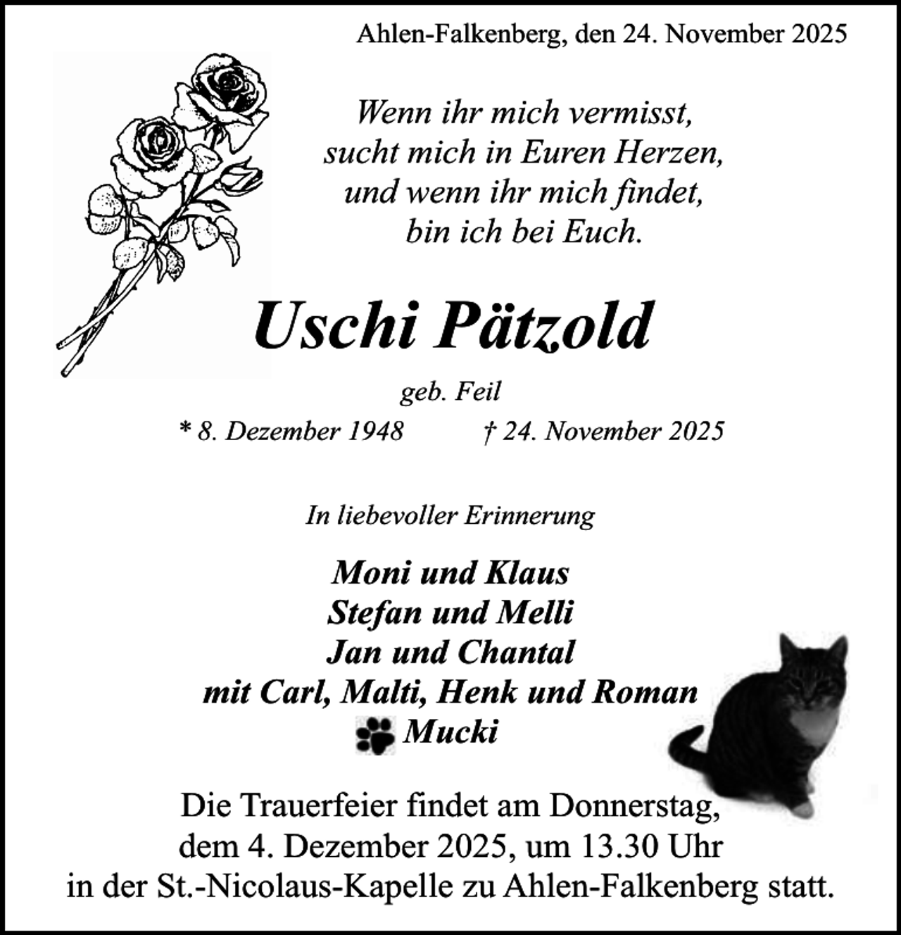 <p>Ahlen-Falkenberg, den 24. November 2025</p><p>Wenn ihr mich vermisst,<br />sucht mich in Euren Herzen,<br />und wenn ihr mich findet,<br />bin ich bei Euch.</p><p>Uschi Pätzold<br />geb. Feil<br />* 8. Dezember 1948<br />† 24. November 2025<br />In liebevoller Erinnerung</p><p>Moni und Klaus<br />Stefan und Melli<br />Jan und Chantal<br />mit Carl, Malti, Henk und Roman<br />Mucki<br />Die Trauerfeier findet am Donnerstag,<br />dem 4. Dezember 2025, um 13.30 Uhr<br />in der St.-Nicolaus-Kapelle zu Ahlen-Falkenberg statt.</p>