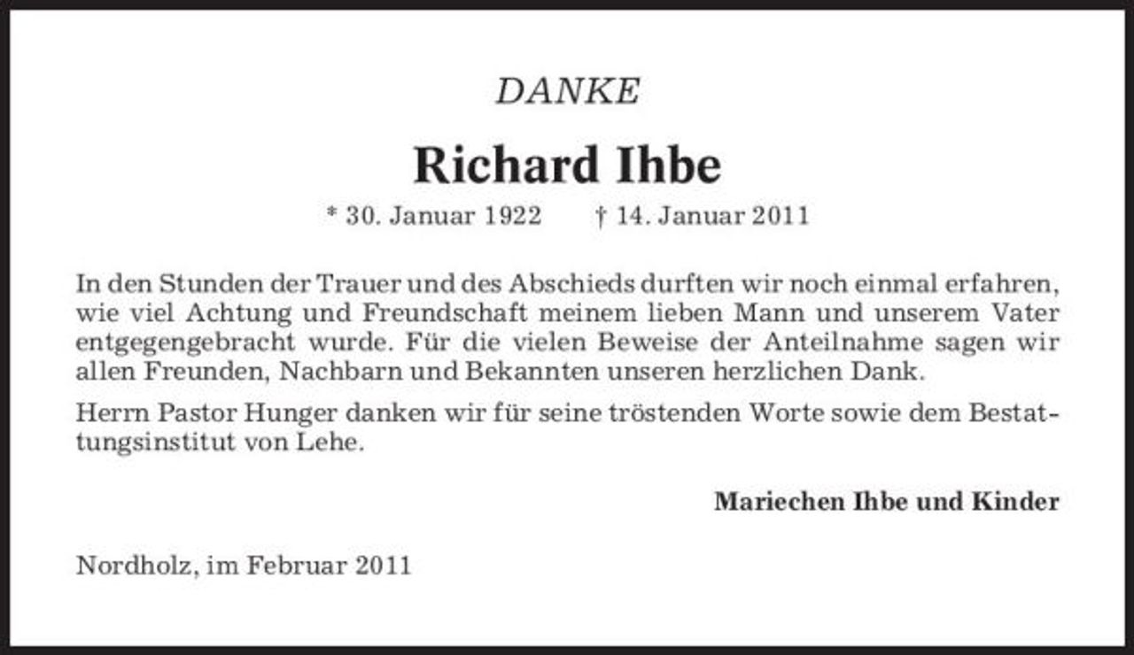<p>DANKE</p><p>Richard Ihbe<br />* 30. Januar 1922 † 14. Januar 2011 In den Stunden der Trauer und des Abschieds durften wir noch einmal erfahren, wie viel Achtung und Freundschaft meinem lieben Mann und unserem Vater entgegengebracht wurde. Für die vielen Beweise der Anteilnahme sagen wir allen Freunden, Nachbarn und Bekannten unseren herzlichen Dank. Herrn Pastor Hunger danken wir für seine tröstenden Worte sowie dem Bestattungsinstitut von Lehe. Mariechen Ihbe und Kinder Nordholz, im Februar 2011</p>