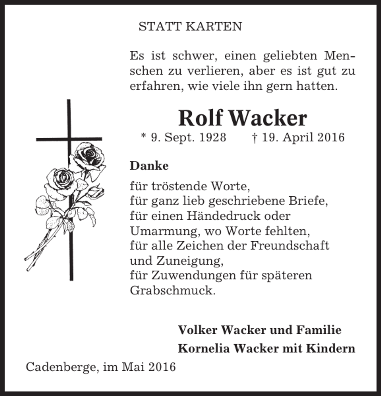 <p>STATT KARTEN<br />Es ist schwer, einen geliebten Menschen zu verlieren, aber es ist gut zu<br />erfahren, wie viele ihn gern hatten.</p><p>Rolf Wacker<br />* 9. Sept. 1928</p><p>† 19. April 2016</p><p>Danke<br />für tröstende Worte,<br />für ganz lieb geschriebene Briefe,<br />für einen Händedruck oder<br />Umarmung, wo Worte fehlten,<br />für alle Zeichen der Freundschaft<br />und Zuneigung,<br />für Zuwendungen für späteren<br />Grabschmuck.<br />Volker Wacker und Familie<br />Kornelia Wacker mit Kindern<br />Cadenberge, im Mai 2016</p>