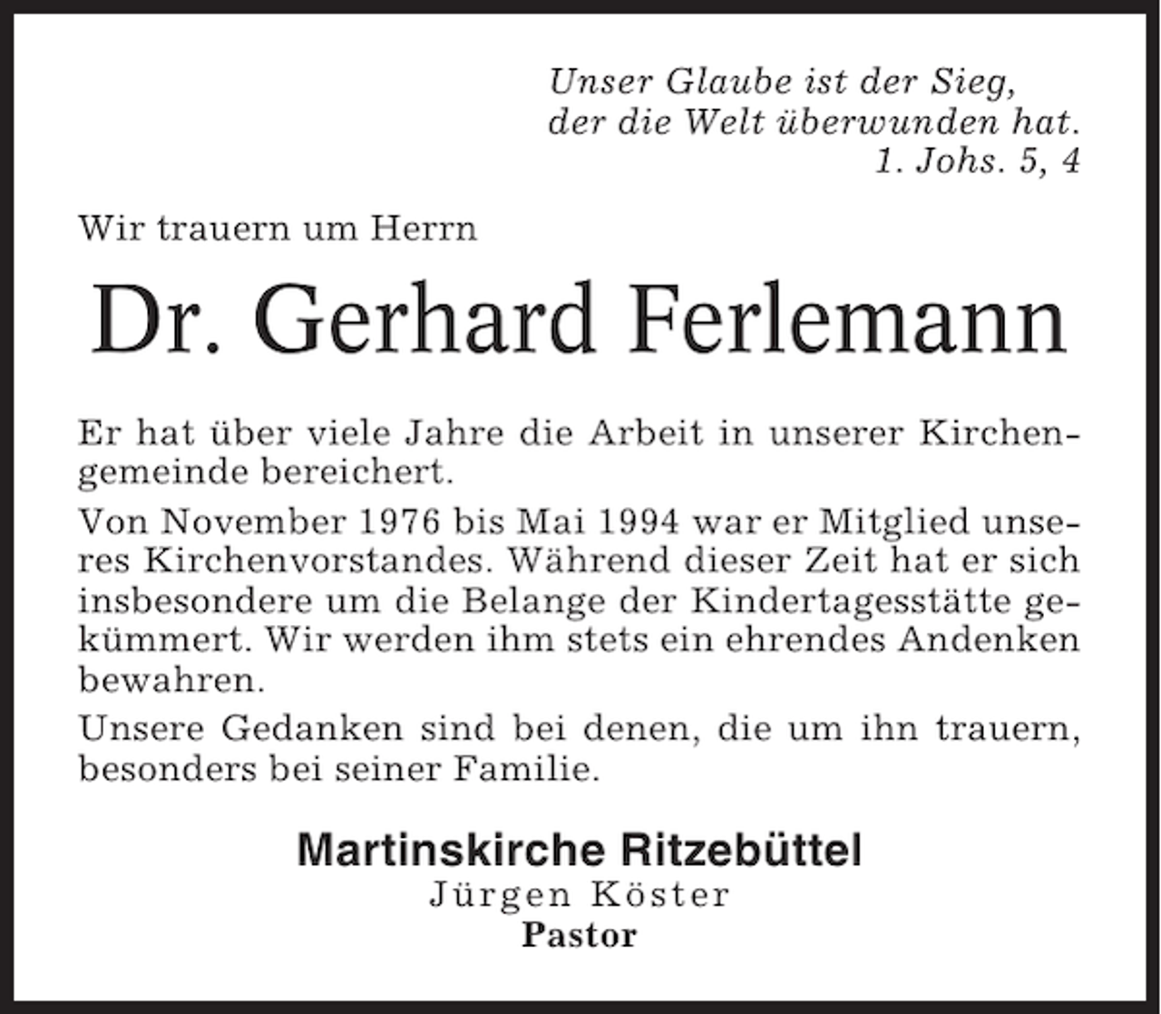 <p>Unser Glaube ist der Sieg,<br />der die Welt überwunden hat.<br />1. Johs. 5, 4<br />Wir trauern um Herrn</p><p>Dr. Gerhard Ferlemann<br />Er hat über viele Jahre die Arbeit in unserer Kirchengemeinde bereichert.<br />Von November 1976 bis Mai 1994 war er Mitglied unseres Kirchenvorstandes. Während dieser Zeit hat er sich<br />insbesondere um die Belange der Kindertagesstätte gekümmert. Wir werden ihm stets ein ehrendes Andenken<br />bewahren.<br />Unsere Gedanken sind bei denen, die um ihn trauern,<br />besonders bei seiner Familie.</p><p>Martinskirche Ritzebüttel<br />Jürgen Köster<br />Pastor</p>