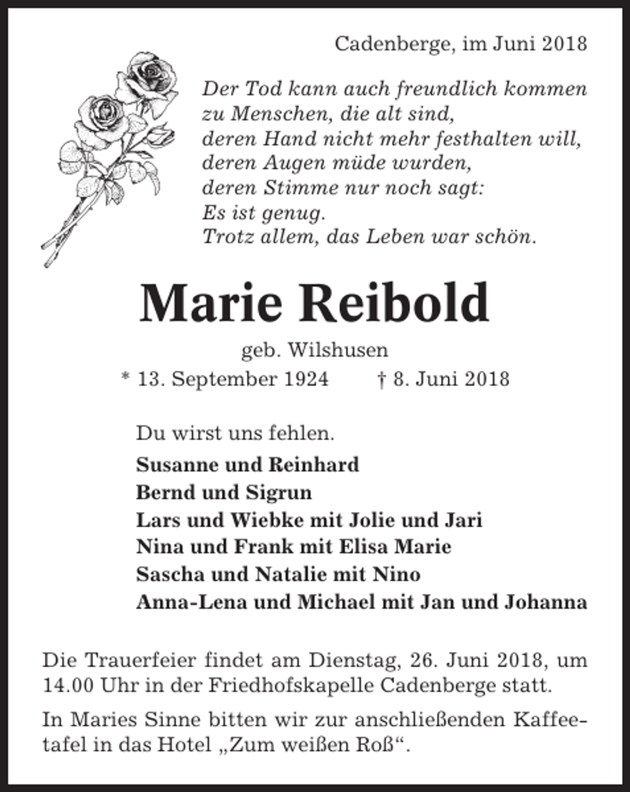 <p>Cadenberge, im Juni 2018<br />Der Tod kann auch freundlich kommen<br />zu Menschen, die alt sind,<br />deren Hand nicht mehr festhalten will,<br />deren Augen müde wurden,<br />deren Stimme nur noch sagt:<br />Es ist genug.<br />Trotz allem, das Leben war schön.</p><p>Marie Reibold<br />geb. Wilshusen<br />* 13. September 1924<br />† 8. Juni 2018<br />Du wirst uns fehlen.<br />Susanne und Reinhard<br />Bernd und Sigrun<br />Lars und Wiebke mit Jolie und Jari<br />Nina und Frank mit Elisa Marie<br />Sascha und Natalie mit Nino<br />Anna-Lena und Michael mit Jan und Johanna<br />Die Trauerfeier findet am Dienstag, 26. Juni 2018, um<br />14.00 Uhr in der Friedhofskapelle Cadenberge statt.<br />In Maries Sinne bitten wir zur anschließenden Kaffeetafel in das Hotel „Zum weißen Roß“.</p>