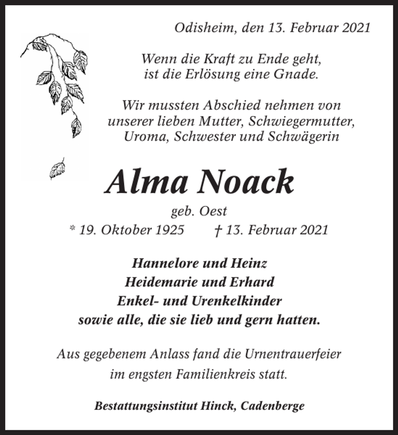 <p>Odisheim, den 13. Februar 2021<br />Wenn die Kraft zu Ende geht,<br />ist die Erlösung eine Gnade.<br />Wir mussten Abschied nehmen von<br />unserer lieben Mutter, Schwiegermutter,<br />Uroma, Schwester und Schwägerin</p><p>Alma Noack<br />geb. Oest<br />* 19. Oktober 1925<br />† 13. Februar 2021<br />Hannelore und Heinz<br />Heidemarie und Erhard<br />Enkel- und Urenkelkinder<br />sowie alle, die sie lieb und gern hatten.<br />Aus gegebenem Anlass fand die Urnentrauerfeier<br />im engsten Familienkreis statt.<br />Bestattungsinstitut Hinck, Cadenberge</p>
