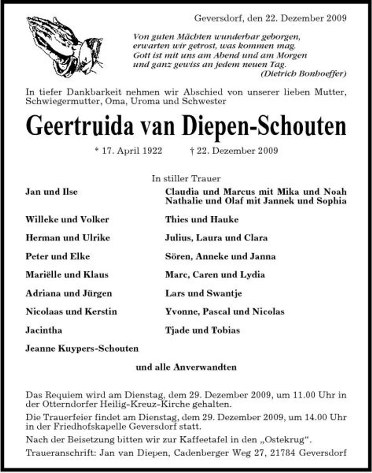 <p>Geversdorf, den 22. Dezember 2009 Von guten Mächten wunderbar geborgen, erwarten wir getrost, was kommen mag. Gott ist mit uns am Abend und am Morgen und ganz gewiss an jedem neuen Tag. (Dietrich Bonhoeffer) In tiefer Dankbarkeit nehmen wir Abschied von unserer lieben Mutter, Schwiegermutter, Oma, Uroma und Schwester</p><p>Geertruida van Diepen-Schouten<br />* 17. April 1922 † 22. Dezember 2009 Jan und Ilse Willeke und Volker Herman und Ulrike Peter und Elke Mariëlle und Klaus Adriana und Jürgen Nicolaas und Kerstin Jacintha Jeanne Kuypers-Schouten und alle Anverwandten Das Requiem wird am Dienstag, dem 29. Dezember 2009, um 11.00 Uhr in der Otterndorfer Heilig-Kreuz-Kirche gehalten. Die Trauerfeier findet am Dienstag, dem 29. Dezember 2009, um 14.00 Uhr in der Friedhofskapelle Geversdorf statt. Nach der Beisetzung bitten wir zur Kaffeetafel in den „Ostekrug“. Traueranschrift: Jan van Diepen, Cadenberger Weg 27, 21784 Geversdorf In stiller Trauer Claudia und Marcus mit Mika und Noah Nathalie und Olaf mit Jannek und Sophia Thies und Hauke Julius, Laura und Clara Sören, Anneke und Janna Marc, Caren und Lydia Lars und Swantje Yvonne, Pascal und Nicolas Tjade und Tobias</p>