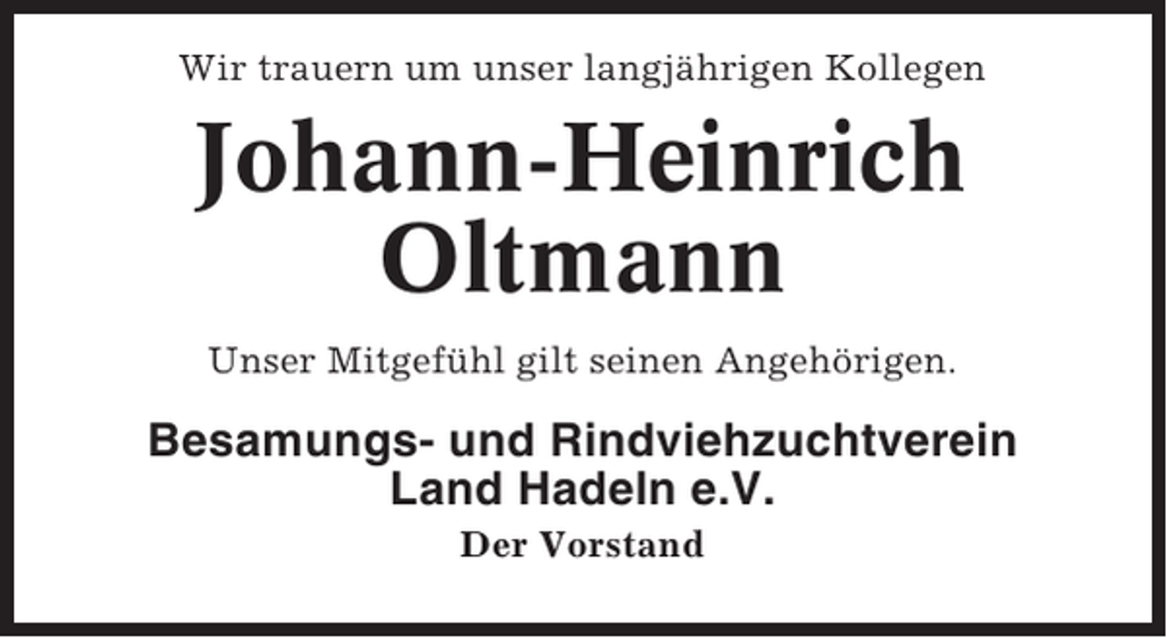 <p>Wir trauern um unser langjährigen Kollegen</p><p>Johann-Heinrich<br />Oltmann<br />Unser Mitgefühl gilt seinen Angehörigen.</p><p>Besamungs- und Rindviehzuchtverein<br />Land Hadeln e.V.<br />Der Vorstand</p>