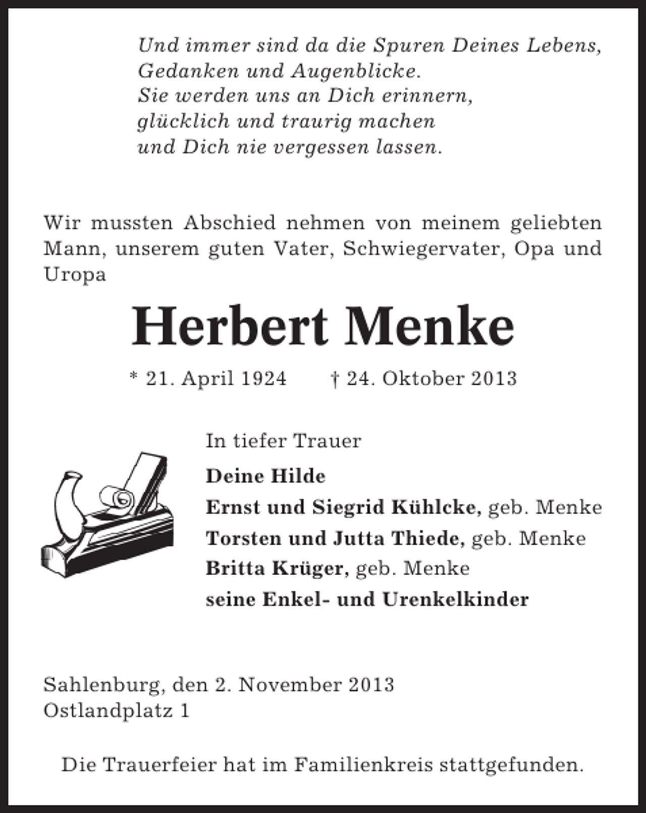 <p>Und immer sind da die Spuren Deines Lebens,<br />Gedanken und Augenblicke.<br />Sie werden uns an Dich erinnern,<br />glücklich und traurig machen<br />und Dich nie vergessen lassen.</p>
<p>Wir mussten Abschied nehmen von meinem geliebten<br />Mann, unserem guten Vater, Schwiegervater, Opa und<br />Uropa</p>
<p>Herbert Menke<br />* 21. April 1924</p>
<p>† 24. Oktober 2013</p>
<p>In tiefer Trauer<br />Deine Hilde<br />Ernst und Siegrid Kühlcke, geb. Menke<br />Torsten und Jutta Thiede, geb. Menke<br />Britta Krüger, geb. Menke<br />seine Enkel- und Urenkelkinder</p>
<p>Sahlenburg, den 2. November 2013<br />Ostlandplatz 1<br />Die Trauerfeier hat im Familienkreis stattgefunden.</p>