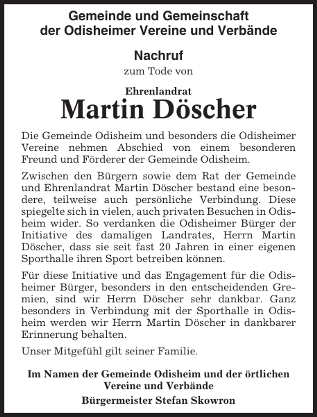 <p>Gemeinde und Gemeinschaft<br />der Odisheimer Vereine und Verbände<br />Nachruf<br />zum Tode von<br />Ehrenlandrat</p><p>Martin Döscher<br />Die Gemeinde Odisheim und besonders die Odisheimer<br />Vereine nehmen Abschied von einem besonderen<br />Freund und Förderer der Gemeinde Odisheim.<br />Zwischen den Bürgern sowie dem Rat der Gemeinde<br />und Ehrenlandrat Martin Döscher bestand eine besondere, teilweise auch persönliche Verbindung. Diese<br />spiegelte sich in vielen, auch privaten Besuchen in Odisheim wider. So verdanken die Odisheimer Bürger der<br />Initiative des damaligen Landrates, Herrn Martin<br />Döscher, dass sie seit fast 20 Jahren in einer eigenen<br />Sporthalle ihren Sport betreiben können.<br />Für diese Initiative und das Engagement für die Odisheimer Bürger, besonders in den entscheidenden Gremien, sind wir Herrn Döscher sehr dankbar. Ganz<br />besonders in Verbindung mit der Sporthalle in Odisheim werden wir Herrn Martin Döscher in dankbarer<br />Erinnerung behalten.<br />Unser Mitgefühl gilt seiner Familie.<br />Im Namen der Gemeinde Odisheim und der örtlichen<br />Vereine und Verbände<br />Bürgermeister Stefan Skowron</p>