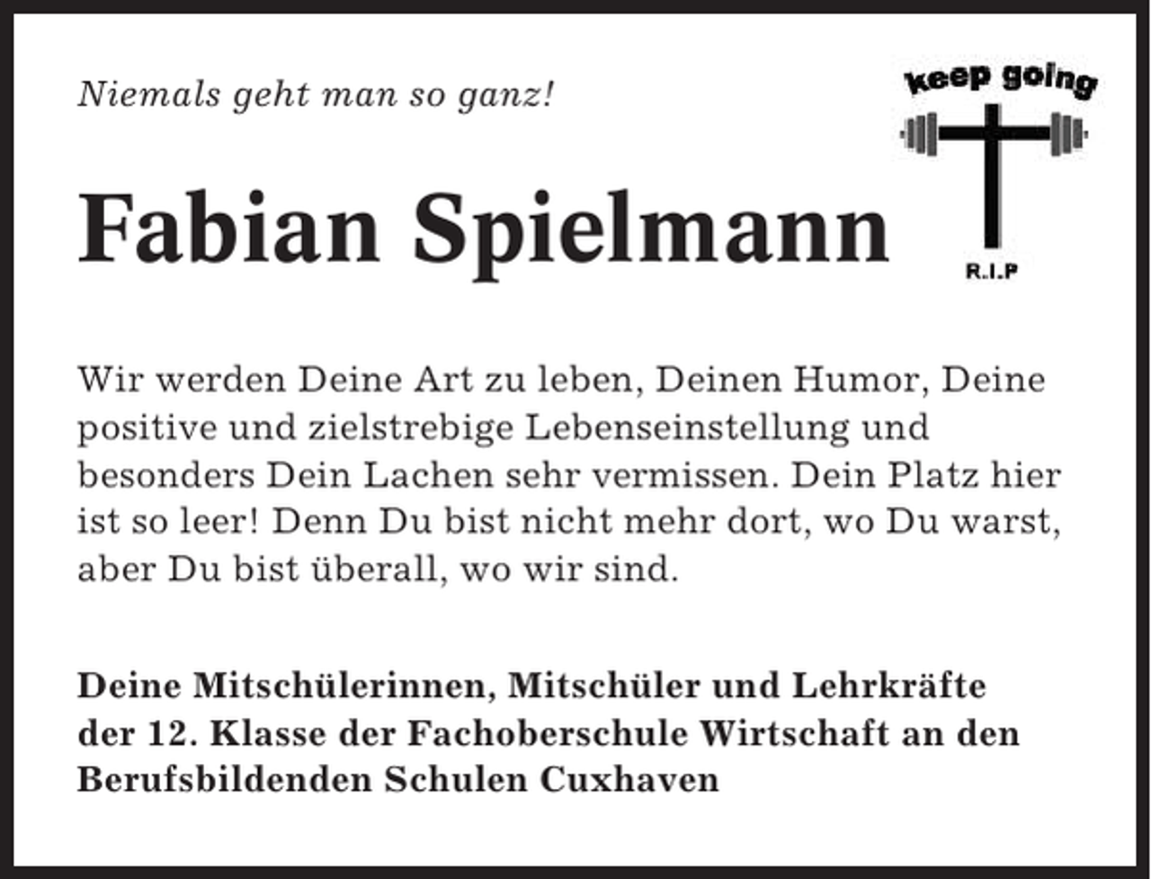 <p>Niemals geht man so ganz!</p><p>Fabian Spielmann<br />Wir werden Deine Art zu leben, Deinen Humor, Deine<br />positive und zielstrebige Lebenseinstellung und<br />besonders Dein Lachen sehr vermissen. Dein Platz hier<br />ist so leer! Denn Du bist nicht mehr dort, wo Du warst,<br />aber Du bist überall, wo wir sind.<br />Deine Mitschülerinnen, Mitschüler und Lehrkräfte<br />der 12. Klasse der Fachoberschule Wirtschaft an den<br />Berufsbildenden Schulen Cuxhaven</p>