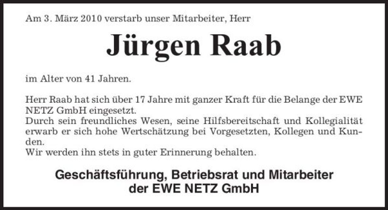 <p>Am 3. März 2010 verstarb unser Mitarbeiter, Herr</p><p>Jürgen Raab<br />im Alter von 41 Jahren. Herr Raab hat sich über 17 Jahre mit ganzer Kraft für die Belange der EWE NETZ GmbH eingesetzt. Durch sein freundliches Wesen, seine Hilfsbereitschaft und Kollegialität erwarb er sich hohe Wertschätzung bei Vorgesetzten, Kollegen und Kunden. Wir werden ihn stets in guter Erinnerung behalten.</p><p>Geschäftsführung, Betriebsrat und Mitarbeiter der EWE NETZ GmbH</p>