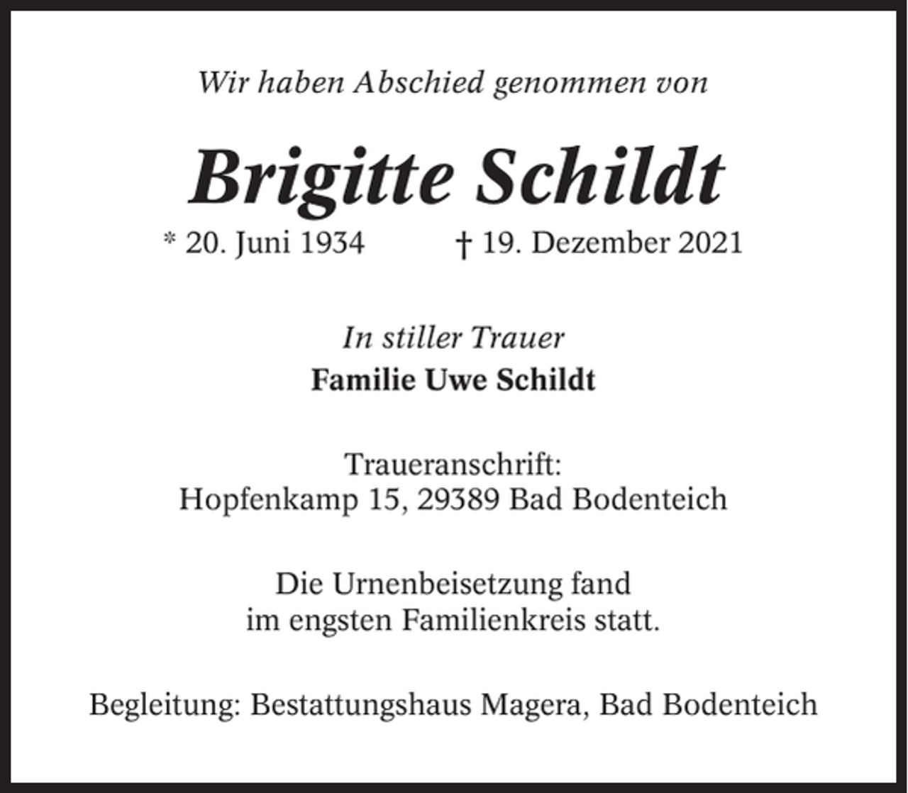 <p>Wir haben Abschied genommen von</p><p>Brigitte Schildt<br />* 20. Juni 1934</p><p>† 19. Dezember 2021</p><p>In stiller Trauer<br />Familie Uwe Schildt<br />Traueranschrift:<br />Hopfenkamp 15, 29389 Bad Bodenteich<br />Die Urnenbeisetzung fand<br />im engsten Familienkreis statt.<br />Begleitung: Bestattungshaus Magera, Bad Bodenteich</p>