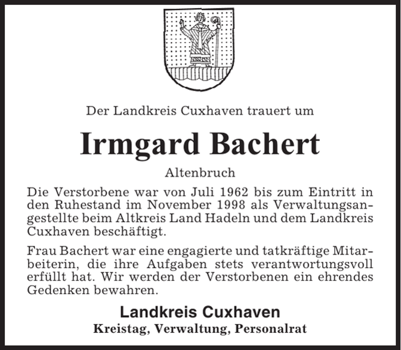 <p>Der Landkreis Cuxhaven trauert um</p><p>Irmgard Bachert<br />Altenbruch<br />Die Verstorbene war von Juli 1962 bis zum Eintritt in<br />den Ruhestand im November 1998 als Verwaltungsangestellte beim Altkreis Land Hadeln und dem Landkreis<br />Cuxhaven beschäftigt.<br />Frau Bachert war eine engagierte und tatkräftige Mitarbeiterin, die ihre Aufgaben stets verantwortungsvoll<br />erfüllt hat. Wir werden der Verstorbenen ein ehrendes<br />Gedenken bewahren.</p><p>Landkreis Cuxhaven<br />Kreistag, Verwaltung, Personalrat</p>