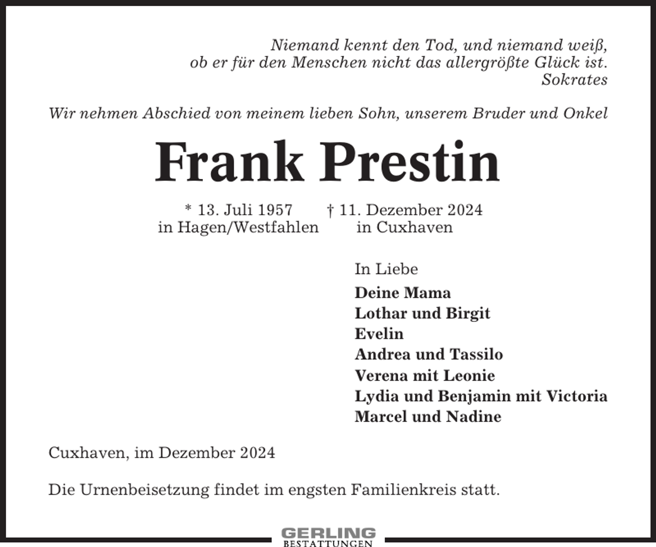 <p>Niemand kennt den Tod, und niemand weiß,<br />ob er für den Menschen nicht das allergrößte Glück ist.<br />Sokrates<br />Wir nehmen Abschied von meinem lieben Sohn, unserem Bruder und Onkel</p><p>Frank Prestin<br />* 13. Juli 1957<br />† 11. Dezember 2024<br />in Hagen/Westfahlen<br />in Cuxhaven<br />In Liebe<br />Deine Mama<br />Lothar und Birgit<br />Evelin<br />Andrea und Tassilo<br />Verena mit Leonie<br />Lydia und Benjamin mit Victoria<br />Marcel und Nadine<br />Cuxhaven, im Dezember 2024<br />Die Urnenbeisetzung findet im engsten Familienkreis statt.</p>