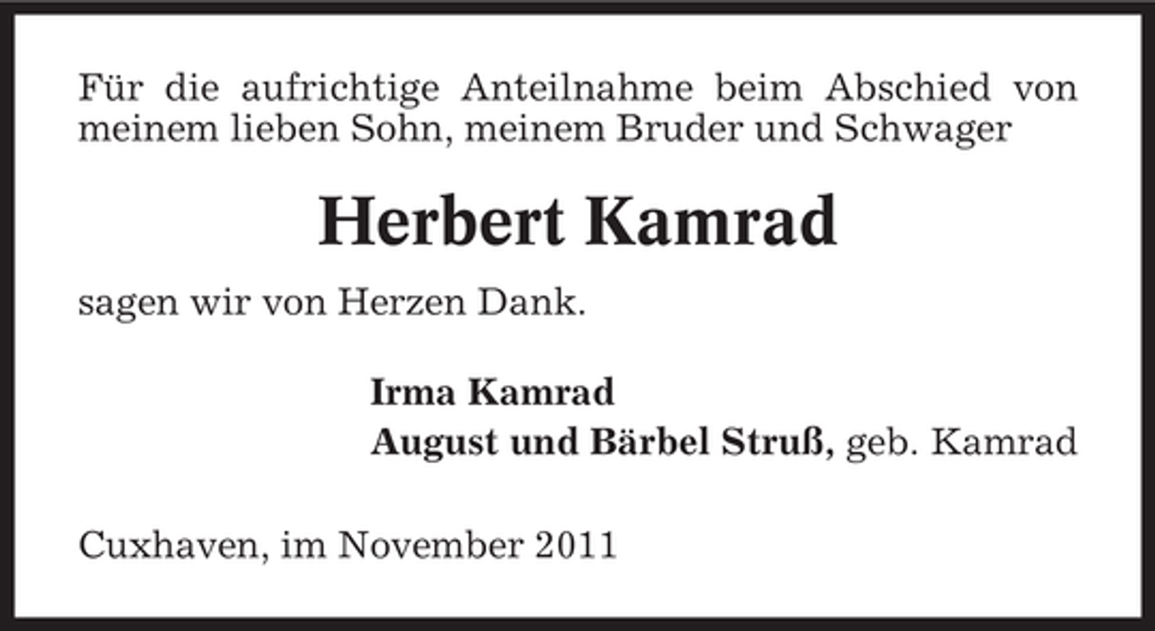 <p>Für die aufrichtige Anteilnahme beim Abschied von<br />meinem lieben Sohn, meinem Bruder und Schwager</p><p>Herbert Kamrad<br />sagen wir von Herzen Dank.<br />Irma Kamrad<br />August und Bärbel Struß, geb. Kamrad<br />Cuxhaven, im November 2011</p>