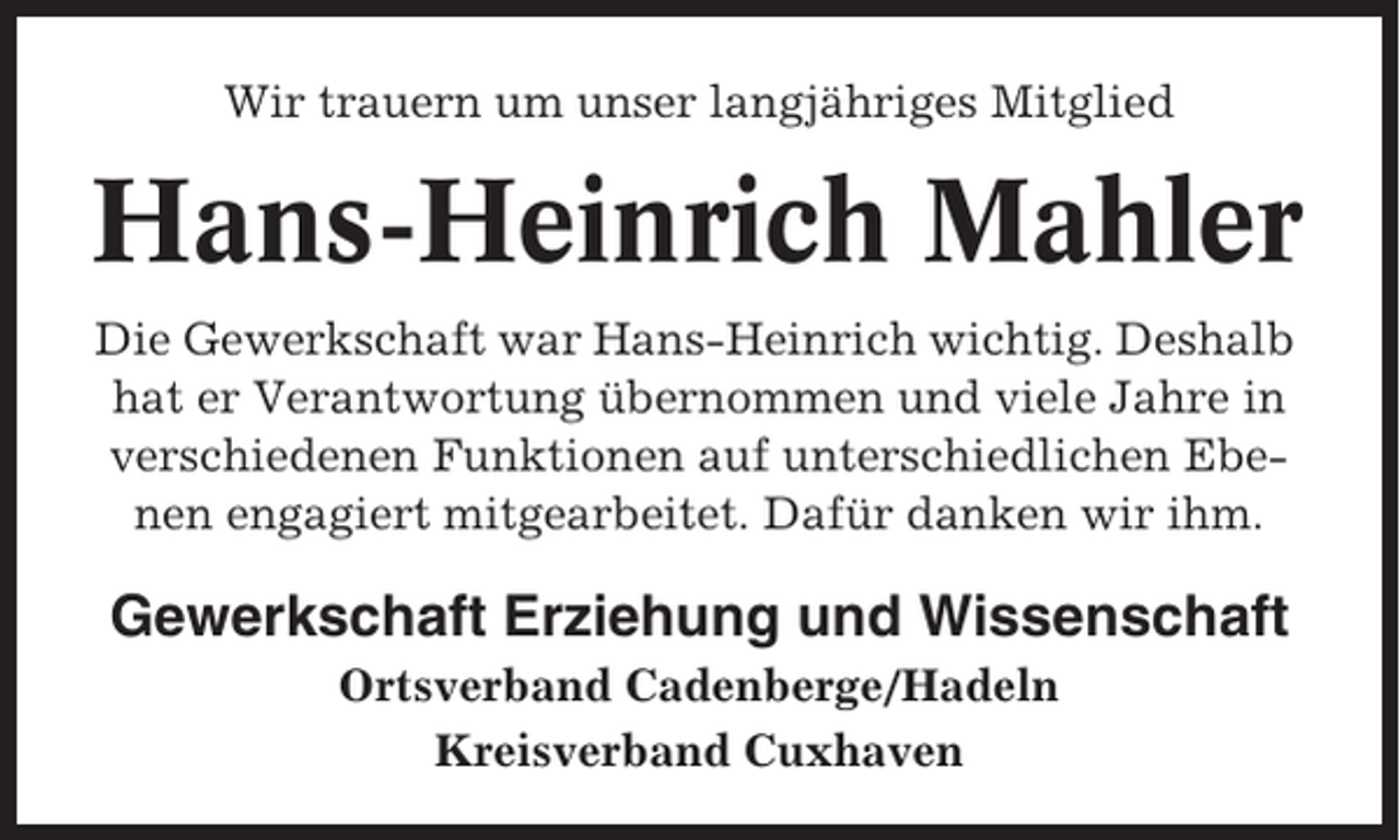 <p>Wir trauern um unser langjähriges Mitglied</p><p>Hans-Heinrich Mahler<br />Die Gewerkschaft war Hans-Heinrich wichtig. Deshalb<br />hat er Verantwortung übernommen und viele Jahre in<br />verschiedenen Funktionen auf unterschiedlichen Ebenen engagiert mitgearbeitet. Dafür danken wir ihm.</p><p>Gewerkschaft Erziehung und Wissenschaft<br />Ortsverband Cadenberge/Hadeln<br />Kreisverband Cuxhaven</p>
