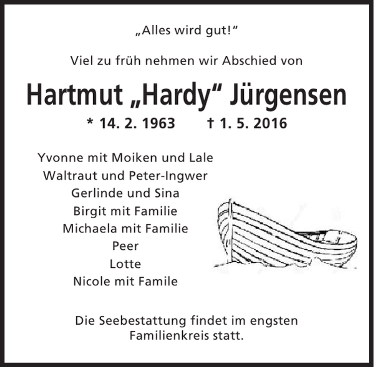 <p>„Alles wird gut!“<br />Viel zu früh nehmen wir Abschied von</p><p>Hartmut „Hardy“ Jürgensen<br />* 14. 2. 1963</p><p>† 1. 5. 2016</p><p>Yvonne mit Moiken und Lale<br />Waltraut und Peter-Ingwer<br />Gerlinde und Sina<br />Birgit mit Familie<br />Michaela mit Familie<br />Peer<br />Lotte<br />Nicole mit Famile<br />Die Seebestattung findet im engsten<br />Familienkreis statt.</p>