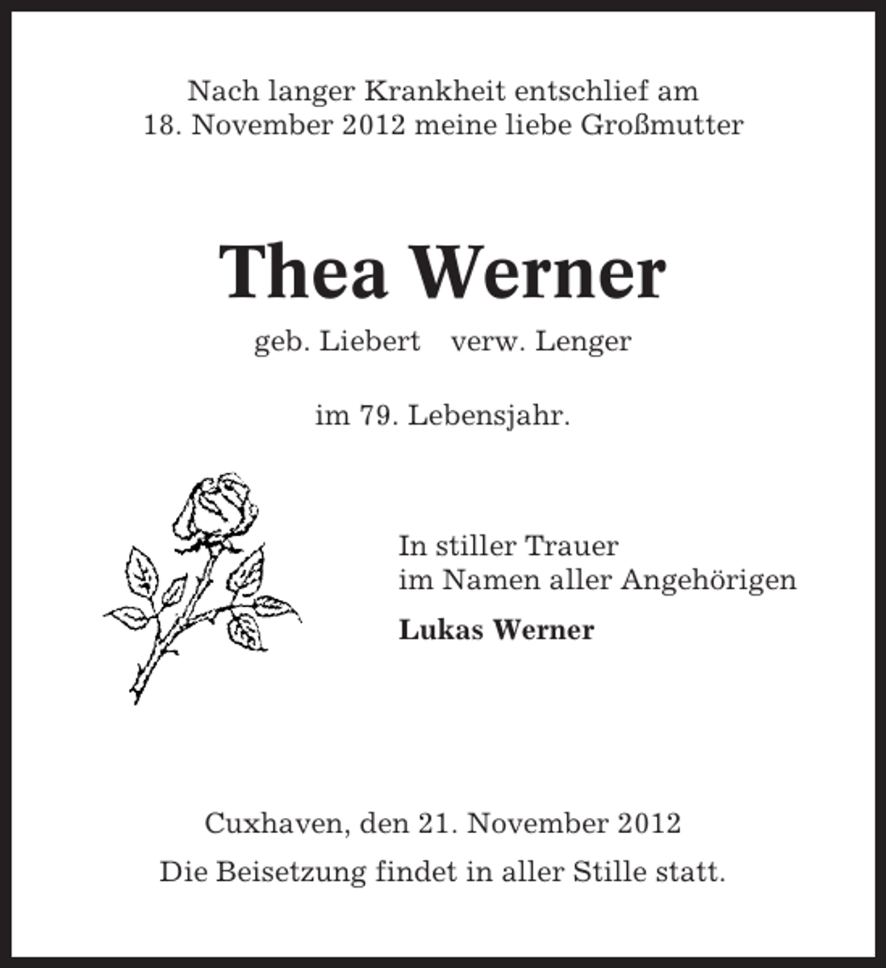 <p>Nach langer Krankheit entschlief am<br />18. November 2012 meine liebe Großmutter</p><p>Thea Werner<br />geb. Liebert verw. Lenger<br />im 79. Lebensjahr.</p><p>In stiller Trauer<br />im Namen aller Angehörigen<br />Lukas Werner</p><p>Cuxhaven, den 21. November 2012<br />Die Beisetzung findet in aller Stille statt.</p>