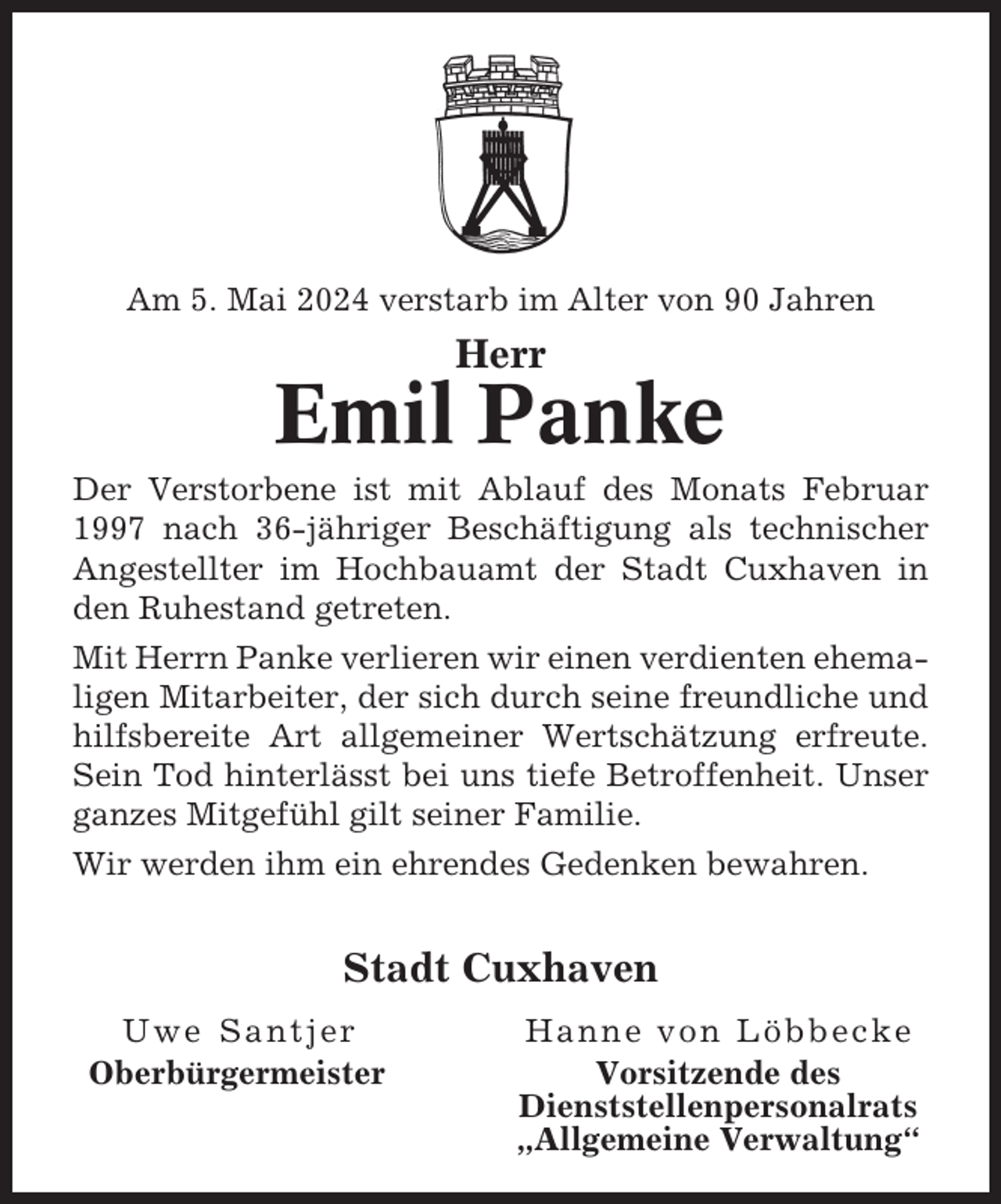 <p>Am 5. Mai 2024 verstarb im Alter von 90 Jahren</p><p>Herr</p><p>Emil Panke<br />Der Verstorbene ist mit Ablauf des Monats Februar<br />1997 nach 36-jähriger Beschäftigung als technischer<br />Angestellter im Hochbauamt der Stadt Cuxhaven in<br />den Ruhestand getreten.<br />Mit Herrn Panke verlieren wir einen verdienten ehemaligen Mitarbeiter, der sich durch seine freundliche und<br />hilfsbereite Art allgemeiner Wertschätzung erfreute.<br />Sein Tod hinterlässt bei uns tiefe Betroffenheit. Unser<br />ganzes Mitgefühl gilt seiner Familie.<br />Wir werden ihm ein ehrendes Gedenken bewahren.</p><p>Stadt Cuxhaven<br />Uwe Santjer<br />Oberbürgermeister</p><p>Hanne von Löbbecke<br />Vorsitzende des<br />Dienststellenpersonalrats<br />„Allgemeine Verwaltung“</p>