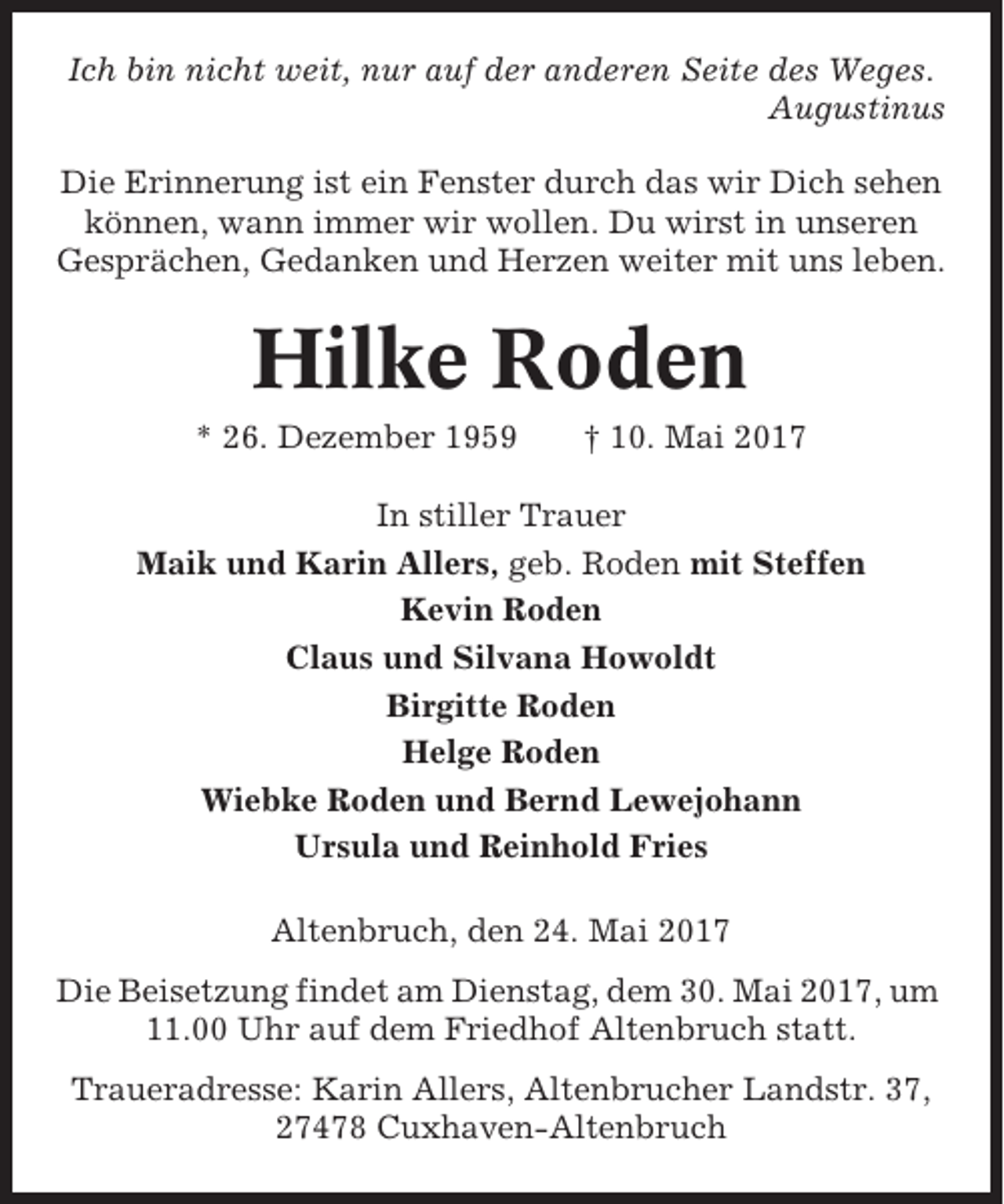 <p>Ich bin nicht weit, nur auf der anderen Seite des Weges.<br />Augustinus<br />Die Erinnerung ist ein Fenster durch das wir Dich sehen<br />können, wann immer wir wollen. Du wirst in unseren<br />Gesprächen, Gedanken und Herzen weiter mit uns leben.</p><p>Hilke Roden<br />* 26. Dezember 1959</p><p>† 10. Mai 2017</p><p>In stiller Trauer<br />Maik und Karin Allers, geb. Roden mit Steffen<br />Kevin Roden<br />Claus und Silvana Howoldt<br />Birgitte Roden<br />Helge Roden<br />Wiebke Roden und Bernd Lewejohann<br />Ursula und Reinhold Fries<br />Altenbruch, den 24. Mai 2017<br />Die Beisetzung findet am Dienstag, dem 30. Mai 2017, um<br />11.00 Uhr auf dem Friedhof Altenbruch statt.<br />Traueradresse: Karin Allers, Altenbrucher Landstr. 37,<br />27478 Cuxhaven-Altenbruch</p>