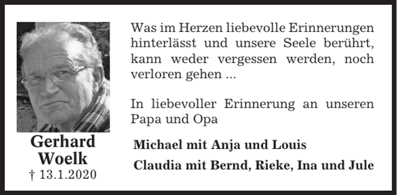 <p>Was im Herzen liebevolle Erinnerungen<br />hinterlässt und unsere Seele berührt,<br />kann weder vergessen werden, noch<br />verloren gehen ...<br />In liebevoller Erinnerung an unseren<br />Papa und Opa</p><p>Gerhard<br />Woelk<br />† 13.1.2020</p><p>Michael mit Anja und Louis<br />Claudia mit Bernd, Rieke, Ina und Jule</p>