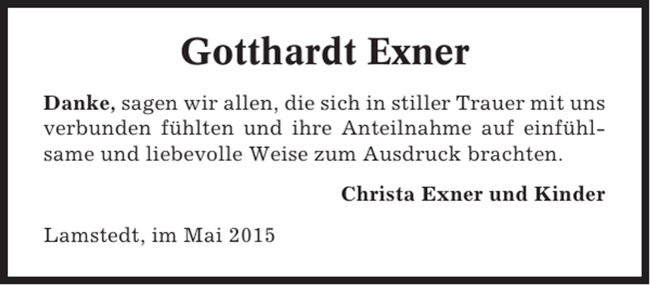 <p>Gotthardt Exner<br />Danke, sagen wir allen, die sich in stiller Trauer mit uns<br />verbunden fühlten und ihre Anteilnahme auf einfühlsame und liebevolle Weise zum Ausdruck brachten.<br />Christa Exner und Kinder<br />Lamstedt, im Mai 2015</p>