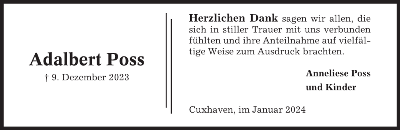 <p>Herzlichen Dank sagen wir allen, die</p><p>Adalbert Poss<br />† 9. Dezember 2023</p><p>sich in stiller Trauer mit uns verbunden<br />fühlten und ihre Anteilnahme auf vielfältige Weise zum Ausdruck brachten.<br />Anneliese Poss<br />und Kinder<br />Cuxhaven, im Januar 2024</p>