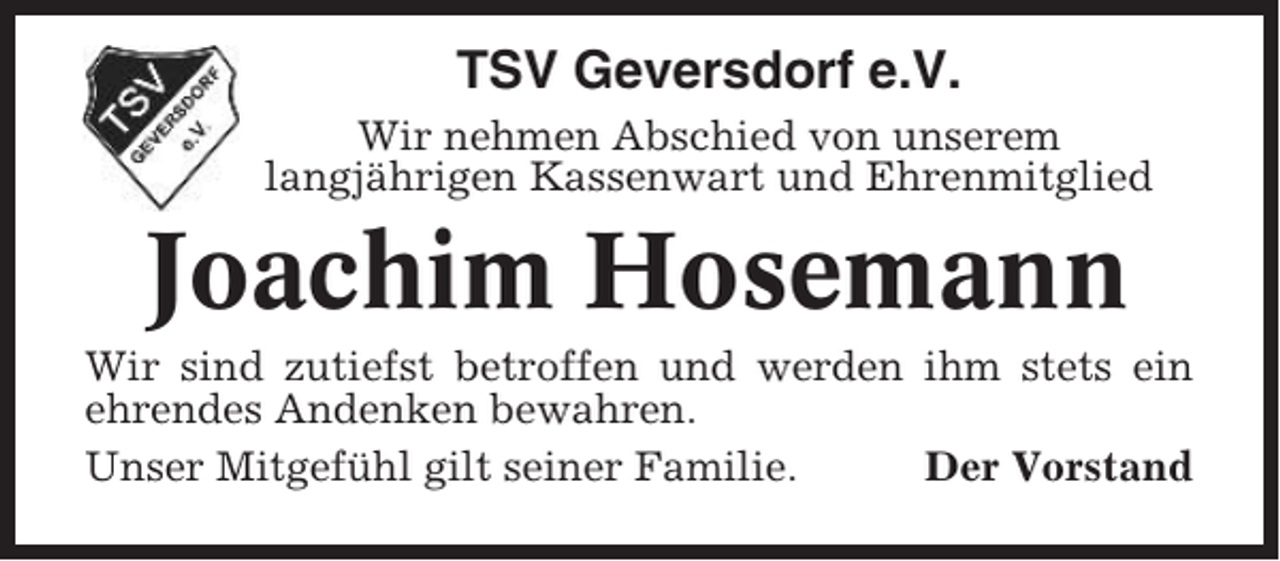 <p>TSV Geversdorf e.V.<br />Wir nehmen Abschied von unserem<br />langjährigen Kassenwart und Ehrenmitglied</p><p>Joachim Hosemann<br />Wir sind zutiefst betroffen und werden ihm stets ein<br />ehrendes Andenken bewahren.<br />Unser Mitgefühl gilt seiner Familie.<br />Der Vorstand</p>