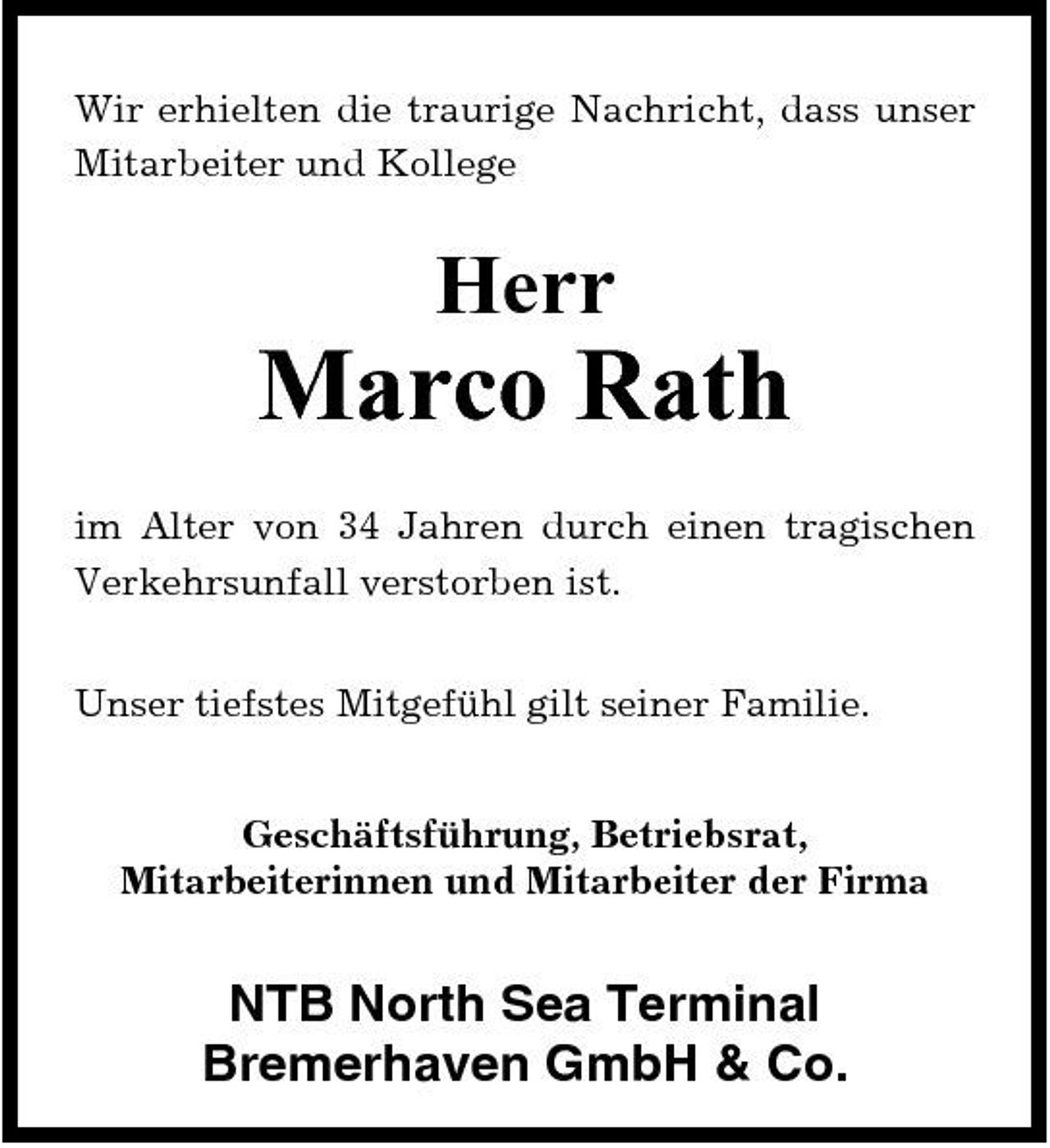 <p>Wir erhielten die traurige Nachricht, dass unser Mitarbeiter und Kollege</p><p>Herr</p><p>Marco Rath<br />im Alter von 34 Jahren durch einen tragischen Verkehrsunfall verstorben ist. Unser tiefstes Mitgefühl gilt seiner Familie. Geschäftsführung, Betriebsrat, Mitarbeiterinnen und Mitarbeiter der Firma</p><p>NTB North Sea Terminal Bremerhaven GmbH &amp; Co.</p>