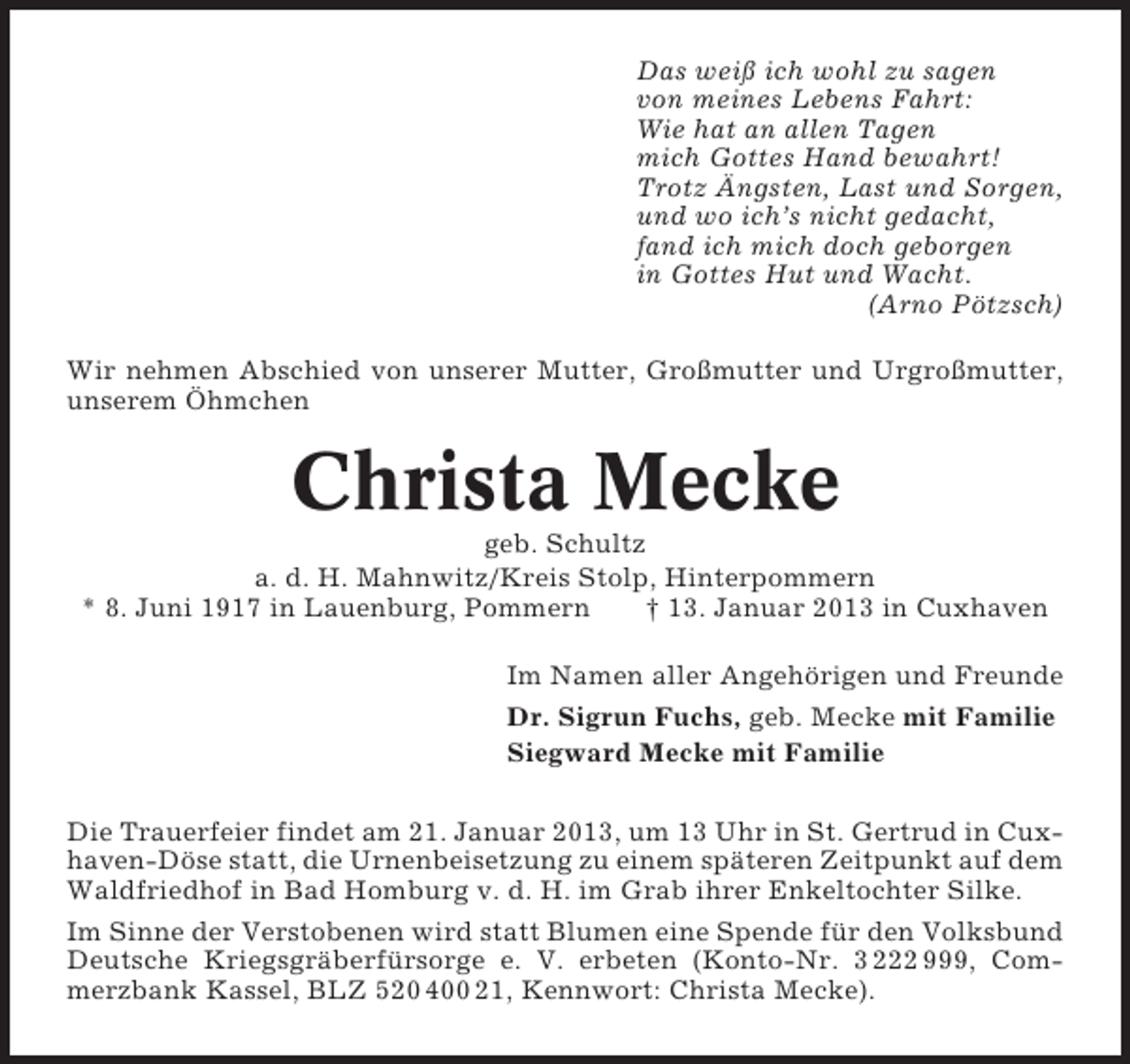 <p>Das weiß ich wohl zu sagen<br />von meines Lebens Fahrt:<br />Wie hat an allen Tagen<br />mich Gottes Hand bewahrt!<br />Trotz Ängsten, Last und Sorgen,<br />und wo ich’s nicht gedacht,<br />fand ich mich doch geborgen<br />in Gottes Hut und Wacht.<br />(Arno Pötzsch)<br />Wir nehmen Abschied von unserer Mutter, Großmutter und Urgroßmutter,<br />unserem Öhmchen</p><p>Christa Mecke<br />geb. Schultz<br />a. d. H. Mahnwitz/Kreis Stolp, Hinterpommern<br />* 8. Juni 1917 in Lauenburg, Pommern<br />† 13. Januar 2013 in Cuxhaven<br />Im Namen aller Angehörigen und Freunde<br />Dr. Sigrun Fuchs, geb. Mecke mit Familie<br />Siegward Mecke mit Familie<br />Die Trauerfeier findet am 21. Januar 2013, um 13 Uhr in St. Gertrud in Cuxhaven-Döse statt, die Urnenbeisetzung zu einem späteren Zeitpunkt auf dem<br />Waldfriedhof in Bad Homburg v. d. H. im Grab ihrer Enkeltochter Silke.<br />Im Sinne der Verstobenen wird statt Blumen eine Spende für den Volksbund<br />Deutsche Kriegsgräberfürsorge e. V. erbeten (Konto-Nr. 3 222 999, Commerzbank Kassel, BLZ 520 400 21, Kennwort: Christa Mecke).</p>